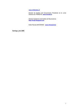 www.chiletodos.cl

                        Director de Gestion del Conocimiento Presidente de la Junta
                        Directiva de TRANSTEL www.transtel.cl


                        Director Academico del Instituto de Neurociencia
                        http://incljir.blogspot.com


                        Editor Revista INFOWWEK www.infoweek.biz



Santiago, julio 2009.




                                                                                 3
 