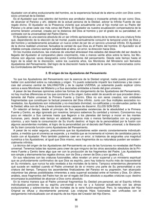 10
Ajustador con el alma evolucionante del hombre, es la experiencia factual de la eterna unión con Dios como
socio universal de la Deidad.
Es el Ajustador que crea adentro del hombre ese arrollador deseo e incesante anhelo de ser como Dios,
de alcanzar el Paraíso y ahí, delante de la actual persona de la Deidad, adorar la Infinita Fuente de ese
regalo divino. El Ajustador es la Presencia viviente que actualmente une al hijo mortal con su Padre del
Paraíso y lo atrae cada vez más cerca del Padre. El Ajustador es nuestra ecualización compensatoria de la
enorme tensión universal, creada por la distancia del Dios al hombre y por el grado de su parcialidad, en
contraste con la universalidad del Padre Eterno.
El Ajustador es una esencia absoluta de un ser infinito aprisionada dentro de la mente de una criatura finita
que, dependiendo de la elección de tal mortal, puede eventualmente consumir la temporal unión de Dios y
del hombre y verdaderamente actualizar un nuevo orden de ser de un servicio universal infinito. El Ajustador
de la divina realidad universal, factualiza la verdad de que Dios es el Padre del hombre. El Ajustador es el
infalible compás cósmico siempre señalándole el alma, sin error, la dirección hacia Dios.
En los mundos evolutivos, las criaturas de voluntad atraviesan tres estados del desarrollo del ser desde la
llegada del Ajustador al comparativo pleno crecimiento, más o menos veinte años sobre la tierra, los Mo-
nitores son algunas veces designados como Cambiadores del pensamiento. Desde este tiempo hasta el
logro de la edad de la discreción, sobre los cuarenta años, los Monitores del Ministerio son llamados
Ajustadores del Pensamiento. Del logro de la discreción hasta la salida de la carne, son mencionados como
los Controladores del Pensamiento.
2. El origen de los Ajustadores del Pensamiento
Ya que los Ajustadores del Pensamiento son la esencia de la Deidad original, nadie puede presumir el
hablar con autoridad sobre su naturaleza y origen. Yo puedo solamente impartir las tradiciones y las creen-
cias del universo central de SALVINGTON y de la capital UVERSA; yo solamente puedo explicar cómo
vemos a esos Monitores del Misterio y a Sus asociadas entidades a través del gran universo.
A pesar de las diversas opiniones sobre las formas de otorgamiento de los Ajustadores del Pensamiento,
no hay muchas diferencias en los que concierne a Su origen; todos están de acuerdo en que proceden direc -
tamente del Padre universal, la Primera Fuente y Centro. Ellos no son seres creados; son entidades
fragmentadas que constituyen la factual presencia del Dios infinito. Junto con Sus múltiples asociados no-
revelados, los Ajustadores son indisoluble y no-mezclada divinidad, no-calificadas y no-atenuadas partes de
la Deidad; ellos son de Dios y hasta donde somos capaces de discernir, ELLOS SON DIOS.
En relación al tiempo, desde el principio de Sus separadas existencias de la absolutidad a la Primera
Fuente y Centro, es algo ignorado por nosotros; tampoco sabemos Su cantidad y número. Conocemos muy
poco en relación a Sus carreras hasta que llegaron a los planetas del tiempo a morar en las mentes
humanas, pero, desde este tiempo en adelante, estamos más o menos familiarizados con su progreso
cósmico, y aún hasta la consumación de Su triunfo destino: el logro de la personalidad por la fusión con
algunos ascendentes mortales, el logro de la personalidad por el decreto del Padre universal, o la liberación
de Su bien conocida función como Ajustadores del Pensamiento.
A pesar de no estar seguros, presumimos que los Ajustadores están siendo constantemente individuali-
zados, a medida que el universo se expande, y a medida que se incrementa el número de candidatos para la
fusión con el Ajustador. Pero también podemos caer en un error, si tratamos de asignarles una magnitud
numérica a los Ajustadores; al igual que Dios mismo, esos fragmentos de su naturaleza pueden ser existen-
cialmente infinitos.
La técnica del origen de los Ajustadores del Pensamiento es una de las funciones no-reveladas del Padre
universal. Tenemos todas las razones para creer de que ninguno de los otros asociados absolutos de la Pri-
mera Fuente y Centro tiene algo que ver con la producción de los fragmentos del Padre. Los Ajustadores
son simple y eternamente los regalos divinos; son de Dios y vienen de Dios y son iguales a ÉL.
En sus relaciones con las criaturas fusionables, ellos revelan un amor supernal y un ministerio espiritual
que es profundamente confirmativo de que Dios es espíritu, pero hay todavía mucho más de trascendental
en Su ministerio, que nunca ha sido revelado a los mortales de la tierra. Tampoco entendemos plenamente
qué sucede en realidad cuando el Padre universal da de sí mismo una parte de Su personalidad a una
criatura del tiempo. Tampoco los ascendentes finalizadores del Paraíso en su pogresión, han alcanzado
vislumbrar las plenas posibilidades inherentes a esta supernal sociedad entre el hombre y Dios. En último
análisis, esos fragmentos del Padre han de ser el regalo del Dios absoluto a aquellas criaturas cuyo destino
encompasa la posibilidad de alcanzar a Dios como absoluto.
En la misma manera que el Padre universal fragmentiza Su Deidad pre-personal, así el Espíritu Infinito
individualiza porciones de su espíritu pre-mental a mo rar y a fusionar actualmente con las almas
evolucionantes y sobrevivientes de los mortales de la serie fusión-espiritual. Pero, la naturaleza del Hijo
Original es difusa y discretamente personal. Las criaturas Hijos fusionadas son unificadas con el
otorgamiento individualizado con el espíritu de los Hijos del Creador del Hijo Eterno.
III
 