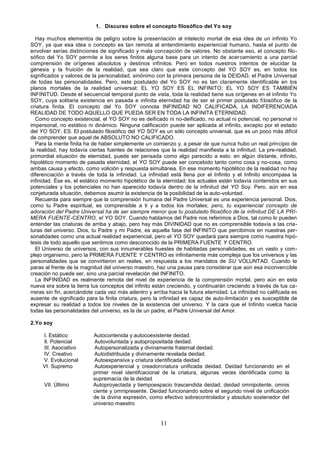 11
1. Discurso sobre el concepto filosófico del Yo soy
Hay muchos elementos de peligro sobre la presentación al intelecto mortal de esa idea de un infinito Yo
SOY, ya que esa idea o concepto es tan remota al entendimiento experiencial humano, hasta el punto de
envolver serias distinciones de significado y mala concepción de valores. No obstante eso, el concepto filo-
sófico del Yo SOY permite a los seres finitos alguna base para un intento de acercamiento a una parcial
comprensión de orígenes absolutos y destinos infinitos. Pero en todos nuestros intentos de elucidar la
génesis y la fruición de la realidad, que sea claro que este concepto del YO SOY es, en todos los
significados y valores de la personalidad, sinónimo con la primera persona de la DEIDAD, el Padre Universal
de todas las personalidades. Pero, este postulado del Yo SOY no es tan claramente identificable en los
planos mortales de la realidad universal; EL YO SOY ES EL INFINITO; EL YO SOY ES TAMBIÉN
INFINITUD. Desde el secuencial temporal punto de vista, toda la realidad tiene sus orígenes en el infinito Yo
SOY, cuya solitaria existencia en pasada e infinita eternidad ha de ser el primer postulado filosófico de la
criatura finita. El concepto del Yo SOY connota INFINIDAD NO CALIFICADA, LA INDIFERENCIADA
REALIDAD DE TODO AQUELLO QUE PUEDA SER EN TODA LA INFINITA ETERNIDAD.
Como concepto existencial, el YO SOY no es deificado ni no-deificado, no actual ni potencial, no personal ni
impersonal, no estático ni dinámico. Ninguna calificación puede ser aplicada al infinito, excepto por el estado
del YO SOY, ES. El postulado filosófico del YO SOY es un sólo concepto universal, que es un poco más difícil
de comprender que aquel de ABSOLUTO NO CALIFICADO.
Para la mente finita ha de haber simplemente un comienzo y, a pesar de que nunca hubo un real principio de
la realidad, hay todavía ciertas fuentes de relaciones que la realidad manifiesta a la infinitud. La pre-realidad,
primordial situación de eternidad, puede ser pensada como algo parecido a esto: en algún distante, infinito,
hipotético momento de pasada eternidad, el YO SOY puede ser concebido tanto como cosa y no-cosa, como
ambas causa y efecto, como volición y respuesta simultánea. En ese momento hipotético de la realidad no hay
diferenciación a través de toda la infinidad. La infinidad está llena por el Infinito y el Infinito encompasa la
infinidad. Ése es, el estático momento hipotético de la eternidad; los actuales están todavía contenidos en sus
potenciales y los potenciales no han aparecido todavía dentro de la infinitud del YO Soy. Pero, aún en esa
conjeturada situación, debemos asumir la existencia de la posibilidad de la auto-voluntad.
Recuerda para siempre que la comprensión humana del Padre Universal es una experiencia personal. Dios,
como tu Padre espiritual, es comprensible a ti y a todos los mortales; pero, tu experiencial concepto de
adoración del Padre Universal ha de ser siempre menor que tu postulado filosófico de la infinitud DE LA PRI-
MERA FUENTE-CENTRO, el YO SOY. Cuando hablamos del Padre nos referimos a Dios, tal como lo pueden
entender las criaturas de arriba y abajo, pero hay más DIVINIDAD que no es comprensible todavía a las cria-
turas del universo. Dios, tu Padre y mi Padre, es aquella fase del INFINITO que percibimos en nuestras per-
sonalidades como una actual realidad experiencial, pero el YO SOY quedará para siempre como nuestra hipó-
tesis de todo aquello que sentimos como desconocido de la PRIMERA FUENTE Y CENTRO.
El Universo de universos, con sus innumerables huestes de habitadas personalidades, es un vasto y com-
plejo organismo, pero la PRIMERA FUENTE Y CENTRO es infinitamente más compleja que los universos y las
personalidades que se convirtieron en reales, en respuesta a los mandatos de SU VOLUNTAD. Cuando te
paras al frente de la magnitud del universo maestro, haz una pausa para considerar que aún esa inconvencible
creación no puede ser, sino una parcial revelación del INFINITO.
La INFINIDAD es realmente remota del nivel de experiencia de la comprensión mortal, pero aún en esta
nueva era sobre la tierra tus conceptos del infinito están creciendo, y continuarán creciendo a través de tus ca-
rreras sin fin, acercándote cada vez más adentro y arriba hacia la futura eternidad. La infinidad no calificada es
ausente de significado para la finita criatura, pero la infinidad es capaz de auto-limitación y es susceptible de
expresar su realidad a todos los niveles de la existencia del universo. Y la cara que el Infinito vuelca hacia
todas las personalidades del universo, es la de un padre, el Padre Universal del Amor.
2.Yo soy
I. Estático Autocontenida y autocoexistente deidad.
Il. Potencial Autovoluntada y autopropositada deidad.
III. Asociativo Autopersonalizada y divinamente fraternal deidad.
IV. Creativo Autodistribuida y divinamente revelada deidad.
V. Evolucional Autoexpansiva y criatura identificada deidad
VI. Supremo Autoexperiencial y creadorcriatura unificada deidad. Deidad funcionando en el
primer nivel identifcacional de la criatura, algunas veces identificada como la
supremacía de la deidad
VII. Último Autoproyectada y tiempoespacio trascendida deidad, deidad omnipotente, omnis
ciente y omnipresente. Deidad funcionando sobre el segundo nivel de unificación
de la divina expresión, como efectivo sobrecontrolador y absoluto sostenedor del
universo maestro
 
