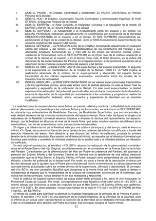 12
I. DIOS EL PADRE - el Creador, Controlador y Sostenedor. EL PADRE UNIVERSAL, la Primera
Persona de la Deidad
II. DIOS EL HIJO - el Creador, Coordinador, Espíritu Controlador y Administrador Espiritual. El HIJO
ETERNO, la Segunda Persona de la Deidad
III. DIOS EL ESPÍRITU - el Actor Conjunto, el Integrador Universal y el Otorgador de la mente. El
ESPÍRITU INIFINITO, la Tercera Persona de la Deidad
IV. DIOS EL SUPREMO - el Actualizador o el Evolucionante DIOS del espacio y del tiempo. LA
DEIDAD PERSONAL realizando asociativamente el cumplimiento por experiencia de la identidad
CREADOR-CRIATURA en el espacio y en el tiempo. El SER SUPREMO personalmente ex-
perienciando el logro de la unidad de la deidad, como el DIOS Evolucionante experimentando las
criaturas evolutivas del espacio y del tiempo
V. DIOS EL SÉPTUPLE - La PERSONALIDAD de la DEIDAD, funcionando actualmente en cualquier
centro del espacio y del tiempo. La PERSONALIDAD de las DEIDADES del Paraíso y sus
Asociados Creativos, funcionando en, y más allá de los límites del Universo Central, poten-
cializando la Personalidad como el SER SUPREMO en el primer nivel de la criatura, revelando la
unidad de la deidad en el espacio y en el tiempo. Este nivel, el Gran Universo, es la esfera del
descenso de las personalidades del Paraíso en el espacio-tiempo, en la recíproca asociación de la
ascensión de las criaturas evolucionantes del espacio y del tiempo
VI. DIOS EL ÚLTIMO - el DIOS EVENTUANTE del super-tiempo y del espacio trascendido. El segundo
nivel experiencial en manifestación de la Unidad de la Deidad. DIOS EL ÚLTIMO implica la
realización alcanzada de la síntesis de lo super-personal y abscóndito del espacio tiempo
trascendido de los valores experienciales eventuados, coordinados sobre los niveles de la
Creación final de la Realidad
VII. DIOS EL ABSOLUTO - el DIOS EXPERIMENTADOR de los valores super-personales trascendidos
y de los significados divinos, ahora exis tentes como la deidad absoluta. Es este el tercer nivel de
expresión y expansión de la unificación de la Deidad. En este nivel super-creativo, la deidad
experiencia la exhaustión del potencial personalizable, encuentra la comprensión de la divinidad y
alcanza la depresión de la capacidad por autorevelarse a los sucesivos y progresivos niveles de
otra personalización; ladeidad, ahora, encuentra y experiencia la identidad con el absoluto
incalifcado.
La realidad como la comprenden los seres finitos, es parcial, relativa y sombría. La Realidad de la máxima
deidad plenamente comprensible por las criaturas finitas y evolucionantes, es incluida en el SER SUPREMO,
no obstante hay antecedentes de Realidades Eternas, de Realidades Superfinitas, que son ancestrales a
esta deidad suprema de las criaturas evolucionantes del espacio-tiempo. Para tratar de figurar el origen y la
naturaleza de la Realidad Universal estamos forzados a emplear la técnica del razonamiento del espacio-
tiempo, con la finalidad de alcanzar el nivel de la mente finita -por ende, muchos eventos simultáneos de la
eventualidad, han de ser presentados como transacciones secuenciales.
El origen y la diferenciación de la Realidad vista por una criatura del espacio y del tiempo, sería el eterno e
infinito «Yo Soy», alcanzando la liberación de la deidad de las cadenas del infinito no-calificado a través del
ejercicio inherente del eterno libre albedrío, y ese divorcio del infinito no-calificado, produce la primera
tensión de la divinidad absoluta. Esa tensión del diferencial infinito, es resuelta por el Absoluto Universal que
funciona para unificar y coordinar la infinidad dinámica de la deidad total y la infinidad estática del Absoluto
no-calificado.
En esa original transacción, el teorético «YO SOY» alcanza la realización de la personalidad, convirtién-
dose en el Padre Eterno del Hijo Original, simultáneamente con el convertirse en la Fuente Eterna de la Isla
del Paraíso. Co-existente con la diferenciación del Hijo del Padre en presencia del Paraíso, allí aparece la
persona del Espíritu Infinito y del Universo Central de Havona con la apariencia de una deidad personal
coexistente, que es el Hijo Eterno, el Espíritu Infinito, el Padre, escapó como personalidad de una inevitable
difusión, a través del potencial de la deidad total. Por ende, es socio a través de la asociación tri nitaria con
las dos deidades que lo igualan, que el Padre plena el potencial divino incrementando su deidad experiencial
que está siendo actualizada sobre los niveles divinos de la supremacía, ultimacía y absolutidad. El concepto
del «Yo SOY», es una concesión filosófica que otorgamos a la mente finita del hombre, atada al tiempo y
encadenada al espacio por la imposibilidad de la criatura de comprender existencias de la eternidad, que
nunca han tenido principio, nunca tendrán fin en sus realidades y relaciones.
Para la criatura del espacio-tiempo todas las cosas deben tener principio y fin, salvo el Uno Incausado, la
Primaveral Causa de Causas. Por ende, conceptualizamos este filosófico nivel-valor como el «Yo SOY», al
mismo tiempo que instruimos a todas las criaturas de que el Hijo Eterno y el Espíritu Infinito son coeternos
con el «YO SOY». En otras palabras, nunca hubo tiempo en el cual el «Yo soy» no ERA el PADRE del Hijo
y con EL, del ESPÍRITU.
El infinito es usado para significar la plenitud, la finalidad implicada por la primacía de la Primera Fuente y
Centro. El teorético «YO SOY» es una extensión de la criatura filosófica, de la infinidad de la voluntad, pero
el infinito es un actual valor representando la intención de la eternidad de la verdadera infinidad del absoluto
y del no-encadenado libre albedrío del Padre Universal. Ese concepto designa al Padre Infinito.
 