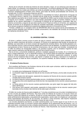 13
Mucha de la confusión de todas las órdenes de seres elevados y bajos, en sus esfuerzos para descubrir al
Padre Infinito, es inherente a sus limitaciones de comprensión. La primacía absoluta del Padre Universal no
es aparente sobre los niveles sub-infinitos; por ende es probable que sólo el Hijo Eterno y el Espíritu Infinito
conozcan verdaderamente al Padre como Infinito; para todas las demás personalidades del Universo, tal
concepto del «Yo SOY» representa el ejercicio de la fe.
Estamos plenamente conscientes y reconocemos la imposibilidad de traducir plenamente el lenguaje de
los conceptos divinos y eternos a los símbolos del len guaje de los conceptos finitos de la mente mortal.
Pero sabemos que dentro de la mente humana un fragmento de DIOS y que en el alma humana mora habita
el Espíritu de la Verdad, y sabemos que esas fuerzas espirituales ayudan al hombre material a intuir la
realidad de los valores espirituales y a comprender la filosofía de los significados universales. Más aún,
estamos convencidos y seguros de que estos espíritus de la Presencia divina en el hombre, son capaces de
ayudar al hombre en la apropiación de todas las verdades espirituales, contribuyendo al engrandecimiento
de la siempre progresiva realidad de la experiencia religiosa personal, la Consciencia Divina.
Firmado y editado por un consejero divino de ORVONTON Jefe de los cuerpos de las personalidades del
super-universo asignado para formular la verdad concerniente a las deidades del Universo de Universos a
los habitantes del planeta Tierra
IV
EL UNIVERSO CENTRAL Y DIVINO
El divino y perfecto universo ocupa el centro de toda la creación; es el eterno centro alrededor del cual
giran las vastas creaciones del tiempo y el espacio. El Paraíso es la gigantesca Isla Nuclear de absoluta es -
tabilidad, eje inamovible en el mismo corazón del magnificiente Universo Eterno. Esa familia planetaria cen-
tral es llamada Havona y está sumamente alejada del Universo local de Nebadon, el sistema de Universos al
cual pertenece la tierra. Havona es de enormes dimensiones y de una masa casi increíble, consistiendo de
un billón de esferas de inimaginable belleza y de grandeza superba, pero la verdadera magnitud de esta
vasta creación realmente más allá del entendimiento de la mente humana.
Ése es el Uno y únicamente establecido, perfecto e instalado agregrado de mundos. Es un Universo per-
fecto y creado totalmente; no es un desarrollo evolutivo. Es el eterno patrón de perfección, alrededor del cual
orbita la infinita procesión de universos, que constituyen el tremendo experimento evolutivo, la audaz
aventura de los Creadores Hijos de Dios, que aspiran a duplicar en el tiempo y reproducir en el espacio al
patrón universal, el ideal de divina compleción, de suprema finalidad, de última realidad y de eterna per-
fección.
1. El sistema Paraíso-Havona
De la periferia del Paraíso a las fronteras internas de los siete super-universos, están las siguientes con-
diciones y movimientos de siete espacios.
1. La quieta zona mediaespacial, limitando con el Paraíso.
2. La procesión según las agujas del reloj de los tres circuitos del Paraíso y de los siete circuitos de Ha-
vona.
3. La semi-quieta zona del espacio, separando los espacios de Havona de los oscuros cuerpos gravita-
cionales del Universo Central.
4. La interna franja de cuerpos gravitacionales oscuros, moviéndose contra las agujas del reloj.
5. La segunda única zona espacial que divide las dos vías espaciales de los oscuros cuerpos gravitacio-
nales.
6. La franja externa de los oscuros cuerpos gravitacionales, que giran según las agujas del reloj alre-
dedor del Paraíso.
7. Una tercera zona espacial -semi-quieta- separando la franja externa de los oscuros cuerpos gravi-
tacionales de los circuitos más internos de los siete super-universos.
El billón de mundos de Havona está arreglado en 7 circuitos concéntricos que circundan inmediatamente a
los tres circuitos de satélites del Paraíso. Hay hacia arriba 35 millones de mundos en el circuito interno de
Havona y sobre 245 millones en el externo, el resto en circuito interviniente. Cada circuito difiere, pero todos
están perfectamente balanceados y exquisitamente organizados, siendo cada uno dirigido por una represen-
tación especializada del Espíritu de los Circuitos. En adición a otras funciones, este Espíritu Impersonal
coordina la conducta de los asuntos celestiales a través de cada circuito.
Los circuitos planetarios de Havona, no están sobreimpuestos; sus mundos siguen el uno al otro en una
ordenada procesión lineal. El Universo Central orbita alrededor de la estacionaria Isla del Paraíso, y en un
solo vasto plano, consistiendo de diez unidades estabilizadoras concéntricas -los tres circuitos de las esferas
del Paraíso y los siete circuitos de los mundos de Havona. Visto físicamente, los circuitos de Havona y del
 