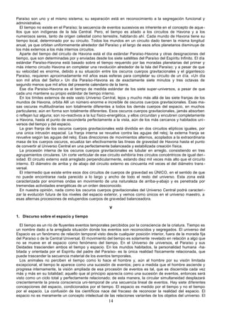 14
Paraíso son uno y el mismo sistema; su separación está en reconocimiento a la segregación funcional y
administrativa.
El tiempo no existe en el Paraíso; la secuencia de eventos sucesivos es inherente en el concepto de aque-
llos que son indígenas de la Isla Central. Pero, el tiempo es aliado a los circuitos de Havona y a los
numerosos seres, tanto de origen celestial como terrestre, habitando ahí. Cada mundo de Havona tiene su
tiempo local, determinado por su circuito. Todos los mundos en un circuito dado tienen la misma longitud
anual, ya que orbitan uniformemente alrededor del Paraíso y el largo de esos años planetarios disminuye de
los más externos a los más internos circuitos.
Aparte del tiempo del circuito de Havona está el día estándar Paraíso-Havona y otras designaciones del
tiempo, que son determinadas por y enviadas desde los siete satélites del Paraíso del Espíritu Infinito. El día
estándar Paraíso-Havona está basado sobre el tiempo requerido por las moradas planetarias del primer y
más interno circuito Havona en completar una revolución alrededor de la Isla del Paraíso; y a pesar de que
su velocidad es enorme, debido a su situación entre los oscuros cuerpos gravitacionales y el gigantesco
Paraíso, requieren aproximadamente mil años esas esferas para completar su circuito de un día. «Un día
son mil años del Señor.» Un día Paraíso-Havona es de exactamente siete minutos y tres octavas de
segundo menos que mil años del presente calendario de la tierra.
Ese día Paraíso-Havona es el tiempo de medida estándar de los siete super-universos, a pesar de que
cada uno mantiene su propio estándar de tiempo interno.
En los límites externos de este vasto Universo Central, lejos y mucho más allá de las siete franjas de los
mundos de Havona, orbita Allí un número enorme e increíble de oscuros cuerpos gravitacionales. Esas ma-
sas oscuras multitudinarias son totalmente diferentes a todos los demás cuerpos del espacio, en muchos
particulares; aún en forma son totalmente diferentes. Esos oscuros cuerpos gravitacionales, jamás absorben
o reflejan luz alguna; son no-reactivos a la luz físico-energética, y ellos circundan y encubren completamente
a Havona, hasta el punto de esconderla perfectamente a la vista, aún de los más cercanos y habitados uni-
versos del tiempo y del espacio.
La gran franja de los oscuros cuerpos gravitacionales está dividida en dos circuitos elípticos iguales, por
una única intrusión espacial. La franja interna se revuelve contra las agujas del reloj; la externa franja se
revuelve según las agujas del reloj. Esas direcciones de movimientos alternos, acoplados a la extraordinaria
masa de los cuerpos oscuros, ecualiza tan efectivamente las líneas de gravedad de Havona hasta el punto
de convertir al Universo Central en una perfectamente balanceada y estabilizada creación física.
La procesión interna de los oscuros cuerpos gravitacionales es tubular en arreglo, consistiendo en tres
agrupamientos circulares. Un corte verticular de ese circuito exhibiría tres círculos concéntricos de igual den -
sidad. El circuito externo está arreglado perpendicularmente, estando diez mil veces más alto que el circuito
interno. El diámetro de arriba y de abajo del circuito externo es cincuenta mil veces el del diámetro trans-
versal.
El intermedio que existe entre esos dos circuitos de cuerpos de gravedad es ÚNICO, en el sentido de que
no puede encontrarse nada parecido a lo largo y ancho de todo el resto del universo. Esta zona está
caracterizada por enormes ondas en movimiento de una naturaleza de arriba-y-abajo y es penetrada por
tremendas actividades energéticas de un orden desconocido.
En nuestra opinión, nada como los oscuros cuerpos gravitacionales del Universo Central podrá caracteri-
zar la evolución futura de los niveles del espacio exterior, y vemos como únicos en el universo maestro, a
esas alternas procesiones de estupendos cuerpos de gravedad balanceadora.
V
1. Discurso sobre el espacio y tiempo
El tiempo es un río de fluyentes eventos temporales percibidos por la consciencia de la criatura. Tiempo es
un nombre dado a la arreglada situación donde los eventos son reconocidos y segregados. El universo del
Espacio es un fenómeno de relación temporal visto desde cualquier posición interior, fuera de la morada fija
del Paraíso o de la Central Universal. El movimiento del tiempo es solamente revelado en relación a algo que
no se mueve en el espacio como fenómeno del tiempo. En el Universo de universos, el Paraíso y sus
Deidades trascienden ambos el tiempo y espacio. En los mundos habitados, la personalidad humana -ha-
bitada y orientada por el Espíritu del padre del Paraíso- es la única realidad físicamente relacionada, que
puede trascender la secuencia material de los eventos temporales.
Los animales no perciben el tiempo como lo hace el hombre y, aún al hombre por su visión limitada
excepcional, el tiempo le aparece como una sucesión de eventos; pero a medida que el hombre asciende y
progresa internamente, la visión ampliada de esa procesión de eventos es tal, que es discernida cada vez
más y más en su totalidad; aquello que al principio aparecía como una sucesión de eventos, entonces será
visto como un ciclo total y perfectamente relacionado; de esta manera, la circular simultaneidad desplazará
crecientemente la previa consciencia uni-temporal de una secuencia lineal de eventos. Hay siete diferentes
concepciones del espacio, condicionados por el tiempo. El espacio es medido por el tiempo y no el tiempo
por el espacio. La confusión de los científicos nace del fracaso de reconocer la realidad del espacio. El
espacio no es meramente un concepto intelectual de las relaciones variantes de los objetos del universo. El
 