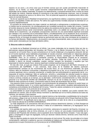 15
espacio no es vacío, y la única cosa que el hombre conoce que aún puede parcialmente trascender el
espacio, es la mente. La mente puede funcionar independientemente del concepto de las relaciones
espaciales de los objetos materiales. El espacio es relativamente y comparativamente finito a todos los seres
del estado de criatura. Además advierte la consciencia a las siete dimensiones cósmicas, mas el concepto
del potencial espacial se acerca a la última cima. Pero el potencial espacial es verdaderamente último sólo
sobre el nivel del Absoluto.
Ha de ser aparente que la Realidad Universal tiene una significancia relativa y expansiva sobre los ascen-
dentes y perceptibles niveles del cosmos. Por último los supervivientes mortales alcanzan la identidad en un
universo septidimensional.
El concepto de mente-espacio de origen material, es destinado a sobreponerse a ampliaciones sucesivas,
a medida que la consciencia y la conceptualizante per sonalidad asciende los niveles del universo. Cuando
el hombre alcanza la mente mediadora entre los planos de existencia de los planos material y espiritual, sus
ideas del espacio-tiempo serán enormemente expandidas tanto a la calidad de la percepción como a la
calidad de la experiencia. Las ampliadas concepciones cósmicas de una personalidad espiritual avanzada
son debidas a los aumentos de la profundidad interna, simultáneamente con la ampliación de la conciencia.
Y a medida que la personalidad avanza hacia arriba y hacia adentro a los niveles trascendentales de la se-
mejanza Divina, el concepto de espacio-tiempo se aproximará cada vez más a los conceptos de no espacio y
no tiempo del Absoluto. Relativamente y de acuerdo a ese logro trascendental, estos conceptos del nivel ab-
soluto serán visionados por los hijos del destino último.
2. Discurso sobre la realidad
La fuente de la Realidad Universal es el Infinito. Las cosas materiales de la creación finita son las re-
percusiones espacio-temporales del Arquetipo del Paraíso y de la Mente Universal del Eterno Dios. La
causación en el mundo físico, la auto-consciencia en el mundo intelectual y la progresiva evolución del ser
en el mundo espiritual -esas realidades proyectadas en escala universal, combinadas en relaciones eternas
y experienciadas con perfección de calidad y valoraciones divinas, constituyen LA REALIDAD DEL
SUPREMO. Pero, en un continuo y cambiante universo, la Personalidad Original de la causación,
inteligencia y experiencia espiritual queda sin cambio, absoluta. Todas las cosas, aún en un universo
ilimitado y eterno de divinas cualidades, pueden cambiar, excepto los absolutos y aquellos que han
alcanzado el máximo estado físico, alcance espiritual o entidad espiritual que es absoluta.
El más alto nivel, al cual una criatura finita pueda progresar, es la recognición del Padre Universal y el
conocimiento del SUPREMO. Y aún entonces, esos seres de la finalidad del destino continúan
experimentando cambios en los movimientos del mundo físico, en sus fenómenos materiales. De igual
manera, ellos se mantienen conscientes y despiertos al progreso de su ser, en su continua ascensión en el
universo espiritual y de su creciente consciencia, a medida que van profundizando su apreciación de él, y su
respuesta al cosmos intelectual. Sólo en perfección, armonía y unanimidad de voluntad puede la criatura
tornarse como UNA con el CREADOR; y ese estado de divinidad es alcanzado y mantenido, sólo cuando la
criatura continúa viviendo en el tiempo, en la eternidad, conformando consistentemente su finita voluntad
personal a la VOLUNTAD DIVINA del CREADOR. Siempre ha de ser el deseo de hacer la Voluntad del
Padre la meta suprema en el alma, y dominando sobre la mente del ascendente Hijo de Dios.
Una persona tuerta nunca podrá visualizar una profundización de perspectiva, tampoco lo podrá hacer un
científico materialista tuerto, ni un místico espiritualista tuerto, y jamás podrán visualizar adecuadamente las
verdaderas profundidades de la Realidad del Universo. Todos los valores verdaderos en la experiencia de la
criatura son alcanzados en lo profundo de la recognición.
La personalidad es aquel otorgamiento cósmico, aquella fase de la realidad, que pueda coexistir ilimi-
tadamente sin cambio, pero al mismo tiempo mantener su identidad aún en la misma presencia de todos los
cambios, por siempre y para siempre.
La vida es una adaptación de la causación original cósmica a las demandas y posibilidades de la situación
del universo, y llega a ser por la Acción de la Mente Universal y la activación de la Chispa Espiritual de Dios,
que ES ESPÍRITU. El significado de la vida es su adaptabilidad; el valor de la vida es su progresabilidad,
aún hasta las alturas de la DIVINA CONSCIENCIA.
La mala adaptación a la consciencia vital del universo produce desarmonía cósmica. La final divergencia
de la voluntad personal del camino universal, fi naliza en el aislamiento intelectual y la segregación de la
personalidad.
A la pérdida del espíritu piloto que mora en el hombre, sobreviene la cesación del Espíritu Universal. La
inteligente y progresiva vida se torna entonces, en y por sí misma, en una prueba incontrovertible de la
existencia del Propósito del Universo y de la expresión de la Voluntad del Divino Creador. Y esa vida agre-
gada y congregada en lugar de segregada, lucha por alcanzar Valores Divinos, teniendo como meta final al
Padre Universal.
Sólo en algunos grados la mente del hombre sobrepasa al nivel animal. Por ende, los animales al no tener
contemplación, adoración y sabiduría, que son ministrados al intelecto por el Espíritu Divino piloto, no podrán
experienciar la super-Consciencia y la Consciencia de la CONSCIENCIA.
 