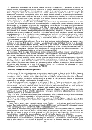 16
El conocimiento es la esfera de la mente material discernidora-de-hechos. La verdad es el dominio del
intelecto imbuido espiritualmente, esto es, consciente de conocer a Dios. El conocimiento es demostrable, la
verdad es experienciada. El conocimiento es una posesión de la mente, la verdad es una experiencia del
alma, el progreso del ser. El conocimiento es una función del nivel no espiritual; la verdad es una fase del
nivel mental-espiritual de los universos. El ojo de la mente material percibe un mundo de conocimiento fac-
tual; el ojo del intelecto espiritualizado discierne un mundo de verdaderos valores. Estos dos puntos de vista,
sincronizados y armonizados, revelan el mundo de la realidad donde la sabiduría interpreta el fenómeno del
universo en términos de la experiencia personal progresiva.
El error -(el mal)- es el castigo de la imperfección, las cualidades de imperfección o los hechos de la mala
adaptación que están desglosados sobre el nivel material por la observación crítica y el análisis científico; en
el nivel moral, por la experiencia humana. La presencia del mal en la vida de una persona constituye una
prueba en las interpretaciones de la mente y en la falta de madurez del ser en evolución. El mal es, por
ende, también una medida de la imperfección del universo. La posibilidad de cometer errores es inherente a
la adquisición de la sabiduría, el esquema progresivo de lo parcial y temporal a lo completo y eterno; de lo
relativo e imperfecto a lo que es final y perfecto. El error es la sombra de la parcialidad relativa, que debe por
necesidad deshacerse de la vida del hombre a medida que éste asciende por el sendero universal al Paraíso
de Perfección. El error (el mal), no es una actual cualidad universal; es simplemente la observación de la
relatividad en las relaciones de imperfección y de parcialidades, finitas vías a los ascendentes niveles del
YO SUPREMO y ULTIMO.
El mal es un concepto de la relatividad. Surge de la observación de las imperfecciones, que aparece como
sombra en el universo finito de seres y cosas, y un cosmos así, oscurece la Luz Viviente de la Expresión
Universal de las Eternas Realidades del UNO INFINITO. El mal potencial es inherente en la necesaria par-
cialidad de revelación de Dios, como expresión del infinito y lo eterno. El hecho de lo parcial en la presencia
de lo completo constituye la relatividad de la realidad y crea necesariamente una elección intelectual, y es-
tablece niveles de valores espirituales de recognición y responsabilidad.
El incompleto y finito concepto del infinito que sostiene en su mente la criatura limitada y temporal es, en y
por sí mismo, mal potencial. Pero, el error aumentado y justificado en una rectificación espiritual de estas de-
sarmonías e insuficiencias espirituales, es equivalente a la realización del mal actual.
Todos los conceptos estáticos muertos son mal potencial. La sombra finita de la verdad relativa y viviente,
está en continuo movimiento. Los conceptos estáticos invariablemente retardan a la ciencia, la política, la
sociedad y la religión. Los conceptos estáticos pueden representar algún conocimiento, pero son deficientes
como sabiduría y ausentes de la verdad. Así, no permitas más al concepto de relatividad, de desviarte hasta
el punto de dejar de reconocer la guía de la mente cósmica y la coordinación del universo y su control
estabilizador por las energías y el espíritu del SUPREMO.
3. Discurso sobre soberanía divina y humana
La hermandad de los hombres tiene su fundamento en la paternidad de Dios; la familia de Dios proviene
de su amor: Dios es amor. Dios el Padre ama divinamente a sus hijos, todos ellos sin excepción alguna. El
Reino de los Cielos, el Gobierno Divino, es fundado sobre el hecho de la Soberanía Divina; Dios es Espíritu.
Ya que Dios es Espíritu, Su reino es también espiritual. El Reino de los Cielos no es material, ni meramente
intelectual; es una relación espiritual entre Dios y el hombre.
Si las diferentes religiones, reconocieran la soberanía de Dios el Padre, entonces todas ellas evolucio-
narían en paz. Sólo cuando una religión asume ser la única, la verdadera, o de alguna manera asume mos -
trarse superior a las demás y de que posee exclusiva autoridad sobre otras religiones, así, esta religión se
torna intolerante de las demás o se atreve a perseguir a los creyentes de otras religiones.
La paz religiosa (la hermandad), nunca podrá existir hasta que todas las religiones, voluntaria y comple-
tamente, se desvistan de toda autoridad eclesiástica y entreguen plenamente todo concepto de Soberanía
Espiritual: sólo Dios es el Soberano Espiritual.
No podrán tener igualdad entre religiones -(libertad religiosa)- hasta que todas las religiones consientan en
transferir toda la soberanía religiosa a un nivel sobrehumano, a Dios mismo.
El Reino de los Cielos en el corazón de los hombres creará la Unidad Religiosa, porque todos los grupos
religiosos y todos los creyentes de las diferentes religiones se liberarán de todas las nociones de autoridad
eclesiástica.
Dios es Espíritu, y Dios da un fragmento de ese mismo Espíritu y lo envía a morar en el corazón de cada
hombre. Espiritualmente todos los hombres son iguales. El Reino de los Cielos es libre de castas, clases,
niveles sociales y de grupos económicos. Todos vosotros sois hermanos.
Pero, desde el mismo instante que pierdes de vista la Soberanía Espiritual de Dios, el Padre, inmediata-
mente comienzas a ver que una religión está afirmando su superioridad sobre las demás; y entonces en
lugar de paz sobre la tierra y buena voluntad entre los hombres, comienzan los disentimientos, las
discriminaciones y más aún las guerras religiosas o, por lo menos, las guerras entre religiosos.
Seres de libre albedrío que se miran a sí mismos como iguales, a menos que se coloquen consciente-
mente debajo de una Super-autoridad, tarde o temprano comienzan a desarrollar sus habilidades para ganar
poder y autoridad sobre otros grupos y personas. El concepto de igualdad trae paz, sólo en la mutua
 