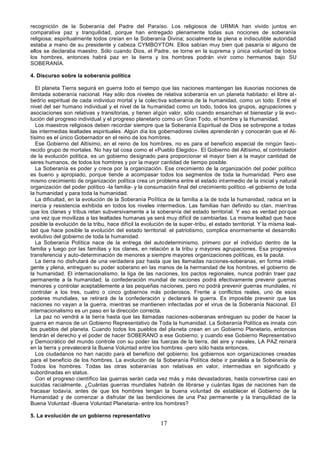 17
recognición de la Soberanía del Padre del Paraíso. Los religiosos de URMIA han vivido juntos en
comparativa paz y tranquilidad, porque han entregado plenamente todas sus nociones de soberanía
religiosa; espiritualmente todos creían en la Soberanía Divina; socialmente la plena e indiscutible autoridad
estaba a mano de su presidente y cabeza CYMBOYTON. Ellos sabían muy bien qué pasaría si alguno de
ellos se declaraba maestro. Sólo cuando Dios, el Padre, se torne en la suprema y única voluntad de todos
los hombres, entonces habrá paz en la tierra y los hombres podrán vivir como hermanos bajo SU
SOBERANÍA.
4. Discurso sobre la soberanía política
El planeta Tierra seguirá en guerra todo el tiempo que las naciones mantengan las ilusorias nociones de
ilimitada soberanía nacional. Hay sólo dos niveles de relativa soberanía en un planeta habitado: el libre al-
bedrío espiritual de cada individuo mortal y la colectiva soberanía de la humanidad, como un todo. Entre el
nivel del ser humano individual y el nivel de la humanidad como un todo, todos los grupos, agrupaciones y
asociaciones son relativas y transitorias, y tienen algún valor, sólo cuando ensanchan el bienestar y la evo-
lución del progreso individual y el progreso planetario como un Gran Todo, el hombre y la Humanidad.
Los maestros religiosos deben recordar siempre que la Soberanía Espiritual de Dios se sobrepone a todas
las intermedias lealtades espirituales. Algún día los gobernadores civiles aprenderán y conocerán que el Al-
tísimo es el único Gobernador en el reino de los hombres.
Ese Gobierno del Altísimo, en el reino de los hombres, no es para el beneficio especial de ningún favo-
recido grupo de mortales. No hay tal cosa como el «Pueblo Elegido». El Gobierno del Altísimo, el controlador
de la evolución política, es un gobierno designado para proporcionar el mayor bien a la mayor cantidad de
seres humanos, de todos los hombres y por la mayor cantidad de tiempo posible.
La Soberanía es poder y crece por la organización. Ese crecimiento de la organización del poder político
es bueno y apropiado, porque tiende a acompasar todos los segmentos de toda la humanidad. Pero ese
mismo crecimiento de organización política crea un problema entre el estado intermedio de la inicial y natural
organización del poder político -la familia- y la consumación final del crecimiento político -el gobierno de toda
la humanidad y para toda la humanidad.
La dificultad, en la evolución de la Soberanía Política de la familia a la de toda la humanidad, radica en la
inercia y resistencia exhibida en todos los niveles intermedios. Las familias han definido su clan, mientras
que los clanes y tribus retan subversivamente a la soberanía del estado territorial. Y eso es verdad por que
una vez que movilizas a las lealtades humanas ya será muy difícil de cambiarlas. La misma lealtad que hace
posible la evolución de la tribu, hace difícil la evolución de la super-tribu, el estado territorial. Y la misma leal-
tad que hace posible la evolución del estado territorial: el patriotismo, complica enormemente el desarrollo
evolutivo del gobierno de toda la humanidad.
La Soberanía Política nace de la entrega del autodeterminismo, primero por el individuo dentro de la
familia y luego por las familias y los clanes, en relación a la tribu y mayores agrupaciones. Esa progresiva
transferencia y auto-determinación de menores a siempre mayores organizaciones políticas, es la pauta.
La tierra no disfrutará de una verdadera paz hasta que las llamadas naciones-soberanas, en forma inteli-
gente y plena, entreguen su poder soberano en las manos de la hermandad de los hombres, el gobierno de
la humanidad. El internacionalismo, la liga de las naciones, los pactos regionales, nunca podrán traer paz
permanente a la humanidad; la confederación mundial de naciones podrá efectivamente prevenir guerras
menores y controlar aceptablemente a las pequeñas naciones, pero no podrá prevenir guerras mundiales, ni
controlar a los tres, cuatro o cinco gobiernos más poderosos. Frente a conflictos reales, uno de esos
poderes mundiales, se retirará de la confederación y declarará la guerra. Es imposible prevenir que las
naciones no vayan a la guerra, mientras se mantienen infectadas por el virus de la Soberanía Nacional. El
internacionalismo es un paso en la dirección correcta.
La paz no vendrá a la tierra hasta que las llamadas naciones-soberanas entreguen su poder de hacer la
guerra en manos de un Gobierno Representativo de Toda la humanidad. La Soberanía Política es innata con
los pueblos del planeta. Cuando todos los pueblos del planeta crean en un Gobierno Planetario, entonces
tendrán el derecho y el poder de hacer SOBERANO a ese Gobierno; y cuando ese Gobierno Representativo
y Democrático del mundo controle con su poder las fuerzas de la tierra, del aire y navales, LA PAZ reinará
en la tierra y prevalecerá la Buena Voluntad entre los hombres -pero sólo hasta entonces.
Los ciudadanos no han nacido para el beneficio del gobierno; los gobiernos son organizaciones creadas
para el beneficio de los hombres. La evolución de la Soberanía Política debe ir paralela a la Soberanía de
Todos los hombres. Todas las otras soberanías son relativas en valor, intermedias en significado y
subordinadas en status.
Con el progreso científico las guerras serán cada vez más y más devastadoras, hasta convertirse casi en
suicidas racialmente. ¿Cuántas guerras mundiales habrán de librarse y cuántas ligas de naciones han de
fracasar todavía, antes de que los hombres tengan la buena voluntad de establecer el Gobierno de la
Humanidad y de comenzar a disfrutar de las bendiciones de una Paz permanente y la tranquilidad de la
Buena Voluntad -Buena Voluntad Planetaria- entre los hombres?
5. La evolución de un gobierno representativo
 