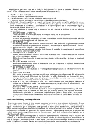 18
La Democracia, siendo un ideal, es un producto de la civilización y no de la evolución. ¡Avancen lenta-
mente! - ¡Elijan cuidadosamente! Porque los peligros de la Democracia son:
I. Glorificación de la mediocridad.
II . Selección de bases y gobernantes ignorantes.
III. Fracaso en reconocer los hechos básicos de la evolución social.
IV. Peligro del sufragio universal en manos de mayorías indolentes y no educadas.
V. Esclavitud a la opinión pública; la mayoría no siempre tiene razón. La opinión pública, la opinión
común, siempre ha frenado a la sociedad; no obstante es válida, porque mientras retardaba la evolución
social preservaba la civilización. La educación de la opinión pública es el único método seguro y
verdadero de acelerar la civilización.
Hay diez escalones o etapas para la evolución de una práctica y eficiente forma de gobierno
representativo:
1. LIBERACIÓN DE LA PERSONA:
Todas las formas de esclavitud humana, de cualquier índole, han de desaparecer.
2. LIBERACIÓN MENTAL:
A menos que se eduque a un pueblo libre, esto es, enseñarle a pensar inteligentemente y a planificar
sabiamente, la liberación hará más daño que bien.
3. EL REINO DE LA LEY:
La libertad puede ser disfrutada sólo cuando la voluntad y los deseos de los gobernantes humanos
son reemplazados por actas legislativas, acordadas y aceptadas por la ley fundamental del Cosmos.
4. LIBERTAD DE EXPRESIÓN Y DE PALABRA:
El gobierno representativo es imposible sin la libertad de todas las formas posibles de expresión de
las opiniones y aspiraciones humanas.
5. SEGURIDAD DE LA PROPIEDAD:
Ningún gobierno puede durar mucho si no provee el derecho a sus ciudadanos de disfrutar de todas
las formas de propiedad personal.
El hombre anhela el derecho de usar, controlar, otorgar, vender, arrendar y proteger su propiedad
personal.
6. EL DERECHO A LA PETICIÓN:
El gobierno representativo asume el derecho de oír a sus ciudadanos. El privilegio de petición es
inherente a la ciudadanía libre.
7. EL DERECHO A GOBERNAR:
No es suficiente el ser escuchado, el poder de petición debe progresar a la actual administración del
gobierno.
8. SUFRAGIO UNIVERSAL:
El gobierno representativo presupone un inteligente, eficiente y universal electorado. El carácter de tal
gobierno siempre será determinado por el carácter y el calibre de aquellos que lo componen; a me-
dida que la civilización progresa, el sufragio, aun manteniéndose universal para ambos sexos, será
efectivamente modificado y diferenciado con cambios.
9. CONTROL DE LOS SERVIDORES PÚBLICOS: Ningún gobierno civil será efectivo y servicial, a
menos que la ciudadanía posea y use sabias técnicas para guiar y controlar la administración y los
servidores públicos.
10. REPRESENTACIÓN INTELIGENTE Y ENTRENADA:
La supervivencia de la Democracia, depende de sucesivos gobiernos representativos; y esto está
condicionado sobre la práctica de elegir para los puestos públicos sólo aquellos individuos
técnicamente entrenados y competentes intelectualmente, leales a la sociedad y adecuados
moralmente. Solo con esas miras puede el gobierno del pueblo, por el pueblo y para el pueblo ser
preservado.
6. Discurso sobre la ley, libertad y soberanía
Si un hombre desea libertad, él debe recordar que todos los hombres tienen el deseo de liberación. Grupos
así de mortales amantes de la libertad, no pueden vivir juntos en paz sin convertirse en subsirvientes a leyes,
reglas y regulaciones que le otorgarán a cada persona el mismo grado de liberación, salvaguardando al
mismo tiempo un igual grado de liberación para todos sus prójimos mortales. Si un hombre ha de ser abso-
lutamente libre, entonces otro se tornará en esclavo absoluto. Y la naturaleza relativa de la liberación es
verdad, -social, económica y políticamente-. La liberación es el regalo de la civilización, hecha posible por la
subordinación a la LEY.
La religión hace espiritualmente posible la realización de la hermandad del hombre, pero se requerirá del
Gobierno de la Humanidad la regulación de los problemas sociales, económicos y políticos asociados con la
meta de felicidad y eficiencia humana. «Habrá guerra y rumores de guerra.» Nación se elevará contra otra
nación todo el tiempo que esté dividida la soberanía política mundial por un grupo de naciones-estados.
 