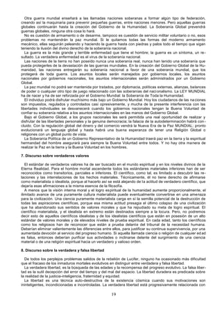 19
Otra guerra mundial enseñará a las llamadas naciones soberanas a formar algún tipo de federación,
creando así la maquinaria para prevenir pequeñas guerras, entre naciones menores. Pero aquellas guerras
globales continuarán hasta la creación del Gobierno de la Humanidad. La Soberanía Global prevendrá
guerras globales, ninguna otra cosa lo hará.
No es cuestión de armamento o de desarme, tampoco es cuestión de servicio militar voluntario o no, esos
problemas no mantendrán la paz mundial. Si le quitamos todas las formas del moderno armamento
mecánico, ellas seguirán peleando y haciendo la guerra hasta con piedras y palos todo el tiempo que sigan
teniendo la ilusión del divino derecho de la soberanía nacional.
La guerra es la más grande y terrible enfermedad que tiene el hombre; la guerra es un síntoma, un re-
sultado. La verdadera enfermedad es el virus de la soberanía nacional.
Las naciones de la tierra no han poseído nunca una soberanía real, nunca han tenido una soberanía que
pueda protegerles de la devastación de las guerras mundiales. En la creación del Gobierno Global de la Hu-
manidad, las naciones entregarán su soberanía nacional a favor de una soberanía mundial, que los
protegerá de toda guerra. Los asuntos locales serán manejados por gobiernos locales, los asuntos
nacionales por gobiernos nacionales, los asuntos internacionales serán administrados por un Gobierno
Global.
La paz mundial no podrá ser mantenida por tratados, por diplomacia, políticas externas, alianzas, balances
de poder o cualquier otro tipo de juego relacionado con las soberanías del nacionalismo. La LEY MUNDIAL
ha de nacer y ha de ser reforzada por el Gobierno Mundial: la Soberanía de Toda la Humanidad.
El individuo podrá disfrutar muchísimo más bajo un Gobierno Mundial. Hoy los ciudadanos de las naciones
son impuestos, regulados y controlados casi opresivamente, y mucha de la presente interferencia con las
libertades individuales se desvanecerá cuando los gobiernos nacionales tengan la Buena Voluntad de
confiar su soberanía relativa a los asuntos internacionales en las manos del Gobierno Global.
Bajo el Gobierno Global, a los grupos nacionales les será permitida una real oportunidad de realizar y
disfrutar de las libertades personales y la genuina democracia; la falacia de la autodeterminación habrá con-
cluido. Con la regulación global del dinero y del comercio vendrá la Nueva Era de la Paz MUNDIAL; pronto
evolucionará un lenguaje global y hasta habrá una buena esperanza de tener una Religión Global o
religiones con un global punto de vista.
La Soberanía Política de un Gobierno Representativo de la Humanidad traerá paz en la tierra y la espiritual
hermandad del hombre asegurará para siempre la Buena Voluntad entre todos. Y no hay otra manera de
realizar la Paz en la tierra y la Buena Voluntad en los hombres.
7. Discurso sobre verdaderos valores
El estándar de verdaderos valores ha de ser buscado en el mundo espiritual y en los niveles divinos de la
Eterna Realidad. Para el hombre mortal ascendente todos los estándares materiales inferiores han de ser
reconocidos como transitorios, parciales e inferiores. El científico, como tal, es limitado a descubrir las re-
laciones y las interrelaciones de los hechos materiales. Técnicamente, él no tiene derecho de afirmarse
como materialista o idealista, porque al hacerlo así se está alejando de la actitud de verdadero científico, que
dejaría esas afirmaciones a la misma esencia de la filosofía.
A menos que la visión interna moral y el logro espiritual de la humanidad aumente proporcionalmente, el
ilimitado avance de una puramente cultura materialista puede eventualmente convertirse en una amenaza
para la civilización. Una ciencia puramente materialista carga en sí la semilla potencial de la destrucción de
todas las aspiraciones científicas, porque esa misma actitud presagia el último colapso de una civilización
que ha abandonado sus sentidos de valores morales y que ha repudiado su meta de logro espiritual. El
científico materialista, y el idealista en extremo están destinados siempre a la locura. Pero, no podremos
decir esto de aquellos científicos idealistas y de los idealistas científicos que están en posesión de un alto
estándar de valores morales y de elevados niveles de prueba espiritual. En cada edad, tanto los científicos
como los religiosos han de reconocer que están a prueba delante del tribunal de la necesidad humana.
Deberían eliminar valientemente las diferencias entre ellos, para justificar su continua supervivencia, por una
aumentada devoción al servicio del progreso humano. Si aquella llamada ciencia o religión de cualquier ed ad
es falsa, entonces deberían purificar sus actividades o inclinarse delante del surgimiento de una ciencia
material o de una religión espiritual hacia un verdadero y valioso orden.
8. Discurso sobre la verdadera y falsa libertad
De todos los perplejos problemas salidos de la rebelión de Lucifer, ninguno ha ocasionado más dificultad
que el fracaso de los inmaduros mortales evolutivos en distinguir entre verdadera y falsa libertad.
La verdadera libertad, es la búsqueda de las edades y la recompensa del progreso evolutivo. La falsa liber-
tad es la sutil decepción del error del tiempo y del mal del espacio. La libertad duradera es predicada sobre
la realidad de la justicia-inteligencia, fraternidad y equidad.
La libertad es una técnica auto-destructiva de la existencia cósmica cuando sus motivaciones son
ininteligentes, incondicionadas e incontroladas. La verdadera libertad está progresivamente relacionada con
 