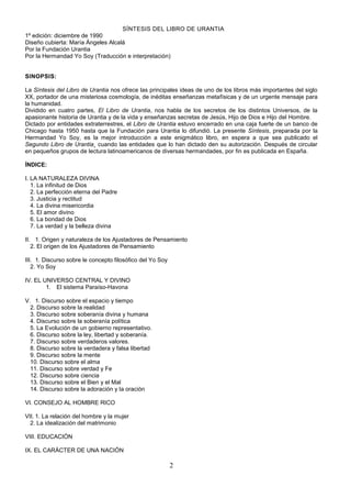 2
SÍNTESIS DEL LIBRO DE URANTIA
1º edición: diciembre de 1990
Diseño cubierta: María Ángeles Alcalá
Por la Fundación Urantia
Por la Hermandad Yo Soy (Traducción e interpretación)
SINOPSIS:
La Síntesis del Libro de Urantia nos ofrece las principales ideas de uno de los libros más importantes del siglo
XX, portador de una misteriosa cosmología, de inéditas enseñanzas metafísicas y de un urgente mensaje para
la humanidad.
Dividido en cuatro partes, El Libro de Urantia, nos habla de los secretos de los distintos Universos, de la
apasionante historia de Urantia y de la vida y enseñanzas secretas de Jesús, Hijo de Dios e Hijo del Hombre.
Dictado por entidades extraterrestres, el Libro de Urantia estuvo encerrado en una caja fuerte de un banco de
Chicago hasta 1950 hasta que la Fundación para Urantia lo difundió. La presente Síntesis, preparada por la
Hermandad Yo Soy, es la mejor introducción a este enigmático libro, en espera a que sea publicado el
Segundo Libro de Urantia¸ cuando las entidades que lo han dictado den su autorización. Después de circular
en pequeños grupos de lectura latinoamericanos de diversas hermandades, por fin es publicada en España.
ÍNDICE:
I. LA NATURALEZA DIVINA
1. La infinitud de Dios
2. La perfección eterna del Padre
3. Justicia y rectitud
4. La divina misericordia
5. El amor divino
6. La bondad de Dios
7. La verdad y la belleza divina
II. 1. Origen y naturaleza de los Ajustadores de Pensamiento
2. El origen de los Ajustadores de Pensamiento
III. 1. Discurso sobre le concepto filosófico del Yo Soy
2. Yo Soy
IV. EL UNIVERSO CENTRAL Y DIVINO
1. El sistema Paraíso-Havona
V. 1. Discurso sobre el espacio y tiempo
2. Discurso sobre la realidad
3. Discurso sobre soberanía divina y humana
4. Discurso sobre la soberanía política
5. La Evolución de un gobierno representativo.
6. Discurso sobre la ley, libertad y soberanía.
7. Discurso sobre verdaderos valores.
8. Discurso sobre la verdadera y falsa libertad
9. Discurso sobre la mente
10. Discurso sobre el alma
11. Discurso sobre verdad y Fe
12. Discurso sobre ciencia
13. Discurso sobre el Bien y el Mal
14. Discurso sobre la adoración y la oración
VI. CONSEJO AL HOMBRE RICO
VII. 1. La relación del hombre y la mujer
2. La idealización del matrimonio
VIII. EDUCACIÓN
IX. EL CARÁCTER DE UNA NACIÓN
 