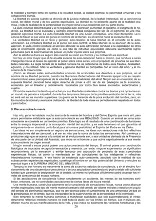 20
la realidad y siempre toma en cuenta a la equidad social, la lealtad cósmica, la paternidad universal y las
obligaciones divinas.
La libertad es suicida cuando se divorcia de la justicia material, de la lealtad intelectual, de la convivencia
social, del deber moral y de los valores espirituales. La libertad es no-existente aparte de la realidad cós-
mica, y toda la realidad de la personalidad es proporcional a sus relaciones con su parte divina.
La auto-voluntad desembocada y la no regulada auto-expresión aumentan el egoísmo, el estigma de lo no-
divino. La libertad sin la asociada y siempre-incrementada conquista del ser es el pigmento de una ima-
ginación egoística mortal. La auto-motivada libertad es una ilusión conceptual, una cruel decepción. La li-
cencia de hacer lo que viene en ganas en nombre de la libertad, es el camino hacia la esclavitud total.
La verdadera libertad es el recio y genuino auto-respeto; la falsa libertad es el consorte de la auto-
admiración. La verdadera libertad es el punto del auto-control; la falsa libertad es la asunción de la auto-
aserción. El auto-control conduce al servicio altruista; la auto-admiración conduce a la explotación de otros
para el crecimiento egoísta; es como si ese tipo de individuo equivocado estuviera sacrificando logros
personales para la sola finalidad de poseer un poder injusto sobre sus prójimos.
Aún la sabiduría divina es seguro sólo cuando su visión es cósmica y su motivación es espiritual.
No hay un error mayor que el de aquella especie de auto-decepción hacia sí mismo, que conduce a seres
inteligentes hacia el deseo de ejercitar el poder sobre otros seres, con el propósito de privarlos de sus liber-
tades naturales. La regla dorada de la lealtad humana ha de defenderse de todos esos fraudes, deslealtad,
egoísmo, y no-rectitud. Sólo la verdadera y genuina libertad es compatible con el reino del amor y el mi-
nisterio de la misericordia.
¡Cómo se atreven estas auto-voluntadas criaturas de arrancarles sus derechos a sus prójimos, en el
nombre de su libertad personal, cuando los Supremos Gobernadores del Universo apoyan con su respeto
misericordioso esas prerrogativas de la voluntad y potencialidades del alma! Ningún ser en el ejercicio de su
supuesta libertad personal tiene algún derecho de privar a otro ser de los privilegios de la existencia,
conferidos por el Creador y debidamente respetados por todos Sus leales asociados, subordinados y
sujetos.
El hombre evolutivo ha tenido que luchar por sus libertades materiales contra los tiranos y los opresores en
un mundo de pecado e iniquidad, durante los tempranos tiempos de la primitiva evolución de la tierra; más
no será así en los mundos superiores. La guerra es la herencia de la poca evolución del hombre, pero, en
los mundos de normal y avanzada civilización, la libertad de toda clase es perfectamente respetada en todos
y para todos.
9. Discurso sobre la mente
Hijo mío, ya te he hablado mucho acerca de la mente del hombre y del Divino Espíritu que mora ahí, pero
ahora permíteme enfatizarte que la auto-consciencia es una REALIDAD. Cuando un animal se torna auto-
consciente se convierte en un hombre primitivo. Este logro es el resultado de una coordinación de funciones
entre la energía impersonal y la concepción mental del espíritu, y es este fenómeno el que garantiza el
otorgamiento de un absoluto punto focal para la humana posibilidad, el Espíritu del Padre en los Cielos.
Las ideas no son simplemente un registro de sensaciones; las ideas son sensaciones más las reflectivas
interpretaciones del ser personal, y el ser es más que la suma de todas las sensaciones. Ahí comienza a
producirse algo que se acerca a la unidad en el evolucionante ser, y esa unidad es derivada de la Presencia
de una parte de la Unidad del Absoluto, que mora en el hombre y que activa espiritualmente a esa mente
autoconsciente de origen animal.
Ningún animal a secas podrá poseer una auto-consciencia del tiempo. El animal posee una coordinación
fisiológica de asociados recognición-sensación y memoria, por ende, ninguno experimenta un significativo
reconocimiento de la sensación o exhibe tampoco una asociación de propósito de esas combinadas
experiencias físicas, tal como la manifestada en las conclusiones de las inteligentes y reflectivas
interpretaciones humanas. Y ese hecho de existencia auto-consciente, asociado con la realidad de sus
subsecuentes experiencias espirituales, constituye al hombre en un hijo potencial del Universo y encubre su
eventual logro a la SUPREMA UNIDAD DEL UNIVERSO.
Tampoco el ser humano es meramente la suma de sucesivos estados de consciencia, y sin el efectivo fun-
cionamiento de una discernidora-consciencia y de una asociadora-consciencia no podría existir allí suficiente
Unidad que garantice la designación de la deidad; tal mente no unificada difícilmente podrá alcanzar los ni-
veles de consciencia del estado humano.
Si las asociaciones de consciencia fueran simplemente un accidente, las mentes de los hombres exhi-
birían, entonces, las no-controladas asociaciones de ciertas fases de locura mental.
Una mente humana, construida solamente de la consciencia de sensaciones físicas, nunca podrá alcanzar
niveles espirituales; este tipo de mente material carecería del sentido de valores morales y estaría sin la guía
del sentido de dominancia espiritual, que es tan esencial para el cumplimiento de una armoniosa unidad de
la personalidad en el tiempo, que es inseparable de la supervivencia de la personalidad en la eternidad.
Bien temprano la mente humana comienza a manifestar cualidades que son supermateriales; el verda-
deramente reflectivo intelecto humano no está todavía atado por los límites del tiempo. Los individuos así,
difieren mucho en sus manifestaciones de la vida, y eso indica no solamente las variantes hereditarias y las
 