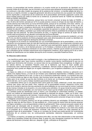 22
humana, la personalidad del hombre sobrevive a la muerte mortal por la asociación de identidad con la
morante chispa de la divinidad, que es inmortal y que funciona para perpetuar la personalidad humana sobre
los continuos y más altos niveles de progreso de la existencia del universo. La semilla sellada del alma hu-
mana es un espíritu inmortal. La segunda generación del alma es la primera de una sucesión de manifesta-
ciones espirituales y progresivas de las existencias de la personalidad, terminando solamente cuando esta
divina entidad alcanza de vuelta la fuente de su existencia, la personal fuente de TODAS las existencias,
DIOS el PADRE UNIVERSAL.
La vida humana continúa -sobrevive- porque tiene una función universal, la tarea de hallar al PADRE, a
Dios. El alma del hombre activada por la Fe no puede pararse a secas en el logro de esa meta del destino; y
cuando alcanza esa meta divina ya nunca terminará jamás, porque se ha convertido como Dios -eterna-. La
evolución espiritual es una experiencia de una aumentada elección voluntaria de hacer el bien y ser útil,
atendida por una igual y progresiva disminución de la posibilidad de hacer el mal, inútil, con el logro de la
finalidad de elección del bien y de la completada capacidad de apreciar la verdad; ahí llega a la existencia
una perfección de belleza y santidad cuya rectitud eternamente inhibe la posibilidad de emergencia hasta del
concepto del mal potencial. Tal alma-conocedora de Dios, ni siquiera abriga la sombra de dudar del mal
cuando está funcionando en tan elevado nivel espiritual de Divina Bondad.
La presencia del Espíritu del Paraíso en la mente del hombre constituye la promesa de revelación y el voto
de Fe de una eterna existencia de Divina progresión para cada alma buscadora de cumplir su identidad con
ese inmortal y morante fragmento del Espíritu del Padre Universal.
El progreso en el universo es caracterizado por una aumentada liberación de la personalidad, a raíz de su
asociación con el progresivo logro de más alto nivel de auto-entendimiento y de consecuente voluntario auto-
restringimiento. El logro de la perfección de un espiritual auto-restringimiento iguala la completación de la
liberación en el universo y de la libertad personal. La Fe fortalece y mantiene al alma del hombre en medio
de la confusión de su temprana orientación en tan vasto universo, mientras que la oración se convierte en la
gran unificadora de las variadas inspiraciones de la imaginación creadora y de la urgencia de Fe de un alma,
tratando de identificarse con los ideales del espíritu de la morante y asociada Presencia Divina.
12. Discurso sobre ciencia
Los científicos podrán algún día medir la energía, o las manifestaciones de la fuerza, de la gravitación, de
la luz y electricidad, pero, esos mismos científicos no podrán nunca decirte científicamente lo que son en
verdad esos fenómenos del Universo. La ciencia trata con las actividades físico-energéticas; la religión con
los valores eternos. La verdadera Filosofía crece de la Sabiduría, que hace lo mejor posible para
correlacionar esas observaciones cuantitativas y cualitativas. Siempre existe el peligro de que el científico
puramente físico pueda ser afligido por el orgullo matemático y por el egotismo estadístico y por la ceguera
espiritual.
La lógica es válida en el mundo material y las matemáticas son confiables mientras su aplicación es li-
mitada a los objetos físicos; y no han de ser miradas como totalmente dependientes o infalibles cuando son
aplicadas a los problemas de la vida. La vida no es un fenómeno totalmente material. La aritmética dice que,
si un hombre puede ser algo en diez minutos, diez hombres harían ese algo en un minuto. Eso suena mate-
mático pero no es verdad, ya que los diez hombres no lo harían así; se cruzarían negativamente uno en el
camino del otro, con lo cual su trabajo resultaría gravemente entorpecido.
La matemática afirma que si una persona tiene cierto grado de unidad, intelectual y moral, diez personas
tendrían diez veces más ese grado. Pero, tratando con la personalidad humana, estaremos mucho más
cerca de la verdad si decimos que esa asociación de personalidades es una suma igual al número cuadrado
de las mismas incluidas en la ecuación y no una simple suma aritmética. Un grupo social de seres humanos
trabajando en armonía coordinada, son una fuerza mucho mayor que las simples sumas de sus partes.
La cantidad puede ser identificada como un hecho y así convertida en uniformidad científica. La calidad,
siendo una materia de interpretación mental, representa un estimado de valores, y debe, por lo tanto, man-
tenerse como una experiencia del individuo. Cuando ambas, la Ciencia y la Religión, se tornen menos dog-
máticas y más tolerantes en sus críticas, sólo entonces la Filosofía podrá comenzar el logro de la Unidad, en
la inteligente comprensión del Universo.
Hay Unidad en el Universo Cósmico con tal que podamos discernir sus actividades. El Real Universo es
amigo de cada hijo del Dios Eterno. El real problema es: ¿Cómo podrá le mente finita del hombre alcanzar
una lógica verdadera y una correspondiente unidad de pensamiento? Este universal conocedor estado de la
mente pude ser alcanzado sólo al concebir que el hecho cuantitativo y el valor cualitativo tienen una
causación común en el Padre Universal. Tal concepción de la realidad nos conduce a una visión más amplia
en el propósito de la unidad del fenómeno universal; más aún nos revela una meta espiritual de un
progresivo logro de la personalidad. Y éste es un concepto de Unidad que puede percibir los incambiantes
trasfondos de un universo vivo, de continuamente cambiantes relaciones impersonales, en continua
evolución.
La materia y el espíritu y el estado que interviene entre ellos, son tres inter-relacionados e inter-asociados
niveles de la verdadera Unidad del Universo Real. A pesar de cuán divergentes aparecen los hechos y los
valores del fenómeno Universal, ellos son, después de todo, unificados en el Supremo.
 