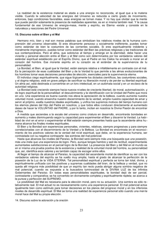 23
La realidad de la existencia material es atada a una energía no reconocida, al igual que a la materia
visible. Cuando la velocidad de las energías del Universo es reducida a cierto grado de movimiento,
entonces, bajo condiciones favorables, esas energías se tornan masa. Y no hay que olvidar que la mente
que puede percibir solamente la presencia de realidades aparentes, es en sí misma también real. Y la causa
fundamental de ese Universo de energía-masa, mente y espíritu, es Eterna -existe y consiste en la
naturaleza y reacciones del Padre Universal.
13. Discurso sobre el Bien y el Mal
Hermano mío, bien y mal son meras palabras que simbolizan los relativos niveles de la humana com-
prensión del universo observable. Si eres éticamente perezoso y socialmente indiferente, puedes tomar
como estándar de bien la costumbre de las corrientes sociales. Si eres espiritualmente indolente y
moralmente improgresivo, puedes tomar como estándar del Bien las prácticas religiosas y las tradiciones de
sus contemporáneos. Pero el alma, que sobrevive al tiempo y emerge en la eternidad, debe hacer una
viviente y personal elección entre el Bien y el Mal como son determinados por los verdaderos valores del
estándar espiritual establecido por el Espíritu Divino, que el Padre en los Cielos ha enviado a morar en el
corazón del hombre. Ese morante espíritu en tu corazón es el estándar de la supervivencia de tu
personalidad.
La Bondad, el Bien, al igual que la Verdad, están siempre relativa e infaliblemente en contraste con el mal.
Es la percepción de esas cualidades del Bien y de la Verdad lo que permite a las almas evolucionantes de
los hombres tomar esas decisiones personales de elección, esenciales para la supervivencia eterna.
El individuo ciego espiritualmente, que sigue lógicamente los dictados científicos, las costumbres sociales,
y el dogma religioso, está en grave peligro de sacrificar su liberación moral y de perder su libertad espiritual.
Un alma así, está destinada a convertirse en un loro intelectual, en un autómata social y en un esclavo de la
autoridad religiosa.
La Bondad está creciendo siempre hacia nuevos niveles de creciente libertad, de moral, autorrealización, y
de logro espiritual de la personalidad: el descubrimiento y la identificación con la Unidad del Padre que mora
en uno. Una experiencia es buena cuando nos eleva la apreciación de la belleza, cuando aumenta nuestra
voluntad moral, cuando ensancha nuestro discernimiento de la verdad, amplía nuestra capacidad de amar y
servir al prójimo, exalta nuestros ideales espirituales, y unifica los supremos motivos del tiempo humano con
los eternos planes del Hijo del Padre en nosotros, y que todos ellos conducen directamente al aumentado
deseo de hacer la VOLUNTAD del PADRE, y por lo tanto, incitan en nosotros la Divina Pasión de encontrar
a Dios.
A medida que asciendes a la escala del universo como criatura en desarrollo, encontrarás bondades en
aumento y males disminuyendo según tu capacidad para experimentar el Bien y discernir la Verdad. La habi-
lidad de vivir en el error o experimentar el Mal estarán siempre presentes hasta que la ascendente alma hu-
mana alcance los finales niveles espirituales.
El Bien y la Bondad son experiencias personales, vivientes, relativas, siempre progresivas y para siempre
correlacionadas con el discernimiento de la Verdad y la Belleza. La Bondad es encontrada en el reconoci-
miento de los positivos valores de la verdad del nivel espiritual, que debe, en la experiencia humana, ser
contrastada con su negativa contraparte -las sombras del mal potencial.
Hasta que alcances los niveles del Paraíso, la Bondad será siempre más una búsqueda que una posesión,
más una meta que una experiencia de logro. Pero, aunque tengas hambre y sed de rectitud, experimentarás
aumentadas satisfacciones en el parcial logro de la Bondad. La presencia del Bien y del Mal en el mundo es
en sí misma una prueba positiva de la existencia y realidad de la voluntad moral del hombre, su personalidad
que, así, identifica esos valores y es también capaz de escoger entre ellos.
Al llegar el tiempo de alcanzar el Paraíso, la capacidad del ascendente mortal de identificar su ser con los
verdaderos valores del espíritu se ha vuelto muy amplia, hasta el grado de alcanzar la perfección de la
posesión de la Luz de la VIDA ETERNA. Tal personalidad espiritual y perfecta se torna tan total, divina, y
espiritualmente unificada con las positivas y supremas cualidades del bien, de la belleza y verdad, que no
queda allí ninguna más posibilidad de que un espíritu tan recto pueda abrigar alguna sombra negativa de
mal potencial, cuando es expuesta a la buscadora luminosidad de la DIVINA LUZ de los Infinitos
Gobernantes del Paraíso. En todas esas personalidades espirituales, la bondad dejó de ser parcial,
contrastante y comparativa; se ha convertido en divinamente completa y espiritualmente repleta; se acerca a
la pureza y perfección del SUPREMO.
La posibilidad del Mal es necesaria para la elección moral, pero no su actuación. Una sombra es sólo re-
lativamente real. El mal actual no es necesariamente como una experiencia personal. El mal potencial actúa
igualmente bien como estímulo para tomar decisiones en los planos del progreso moral y en los inferiores
niveles de desarrollo espiritual. El Mal se torna una realidad de experiencia personal sólo cuando una mente
moral hace del Mal su propia elección.
14. Discurso sobre la adoración y la oración
 