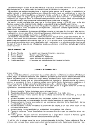 24
La verdadera religión es acto de un alma individual en sus auto-conscientes relaciones con el Creador; la
religión organizada es el intento de socializar la adoración de los individuos religiosos.
La adoración, que es la contemplación de lo espiritual, debe alternar con el servicio, el contacto con la
realidad material; el trabajo debería alternar con el juego; la religión ha de ser equilibrada por el humor; la
profunda filosofía ha de ser equilibrada por la poesía rítmica. La lucha de la vida -la tensión temporal de la
personalidad- debe ser relajada por la plenitud de la restauración de la adoración. Los sentimientos de
inseguridad que surgen del miedo al aislamiento de la personalidad en el universo, ha de ser antidotada por
la contemplación de Fe del Padre y por el intento de la realización del SER SUPREMO.
La oración ha sido diseñada para hacer que el hombre piense menos y REALICE más; no ha sido
diseñada para aumentar el conocimiento, más bien para expandir en profundidad la visión interna.
La adoración intenta anticipar la excelente vida que tenemos delante y luego reflejar esos nuevos signifi-
cados espirituales de vuelta a nuestra vida en el presente. La adoración sostiene espiritualmente, pero la
adoración crea divinamente.
La adoración es una técnica de buscar en el UNO para obtener la inspiración de cómo servir a los Muchos.
La adoración es el metro que mide la extensión y el desapego del alma del universo material y su simultáneo
y seguro apego a las realidades espirituales de toda la creación.
La oración es auto-recuerdo, sublime recuerdo; la adoración es auto-olvido, super-pensamiento. La ado-
ración es atención sin esfuerzo verdadero, ideal des canso del alma, una forma de restauración espiritual. La
adoración es acto de identificación de una parte con el TODO; el finito con el infinito; el Hijo con el Padre; el
tiempo en el momento de dar un paso más a la eternidad. La adoración es el acto de comunión personal del
Hijo con el Padre, la asunción de refrescantes, creativas, paternales y románticas actitudes por el alma
humana espiritual.
LA ORACIÓN EFECTIVA
1. Oración Altruista La oración que incluye a sí mismo y a los demás.
2. Oración Creyente Oración según la propia fe.
3. Oración Sincera Desde la honestidad del corazón.
4. Oración Inteligente Según la Luz de la comprensión.
5. Oración Verdadera En sumisión a la sabia Voluntad del Padre de los Cielos.
VI
CONSEJO AL HOMBRE RICO
Mi buen amigo,
Me doy cuenta de que tú eres un verdadero buscador de sabiduría y un honesto amante de la Verdad; por
lo tanto, traigo a tu atención la solución a los problemas que tienen que ver con las responsabilidades de la
riqueza. Hago eso porque has pedido mi consejo; te estoy aconsejando sólo bajo tu requisito personal.
Si honestamente deseas verte a ti mismo únicamente como depositario y administrador de esa riqueza,
entonces te aconsejaría de hacer el siguiente análisis acerca de las fuentes de tu riqueza: pregúntate, a ti
mismo, y haz lo mejor de ti para encontrar una honesta respuesta, - ¿Cómo me llegó esta riqueza?
Como ayuda en el estudio acerca de la fuente de tu gran fortuna, te sugeriría tomar en cuenta los
siguientes diez diferentes métodos de amasar riquezas materiales:
1. Riqueza heredada. Fortuna derivada de padres y otros ancestros.
2. Riqueza descubierta. Fortuna derivada de recursos no cultivados de la madre tierra.
3. Riqueza comercial. Fortuna obtenida de los beneficios provenientes del intercambio y trueque de
mercancía.
4. Riqueza deshonesta. Fortuna derivada de la deshonesta explotación o esclavización del prójimo.
5. Riqueza de intereses. Ingresos derivados de reales y justas ganancias de capital invertido.
6. Riqueza del genio. Fortuna acumulada con las recompensas obtenidas de la Creatividad y de los
inventos de la mente humana.
7. Riqueza accidental. Fortuna derivada de la generosidad del prójimo, o que haya tenido origen por las
circunstancias de la vida.
8. Riqueza robada. Fortuna asegurada por la deslealtad, deshonestidad, robo o fraude.
9. Fondos de confianza. Fortuna depositada en tus manos por tu prójimo para uso específico, ahora o en
el futuro.
10. Fortuna ganada. Riquezas derivadas directamente de tu propia labor personal, la honesta y justa
recompensa de tus propios esfuerzos diarios con tu mente y cuerpo.
Y así hijo mío, si quieres convertirte en un justo administrador de tu Gran Fortuna, delante de Dios y
sirviendo a los hombres, debes aproximadamente di vidir tu riqueza en estas diez grandes divisiones, y lue-
 