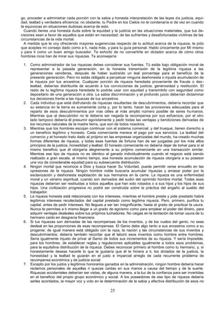 25
go, proceder a administrar cada porción con la sabia y honesta interpretación de las leyes de justicia, equi-
dad, lealtad y verdadera eficiencia; no obstante, tu Padre en los Cielos no te condenaría si de vez en cuando
te equivocas en situaciones dudosas acerca de esto.
Cuando tienes una honesta duda sobre la equidad y la justicia en las situaciones materiales, que tus de-
cisiones sean a favor de aquellos que están en necesidad; de las sufrientes y desafortunadas víctimas de las
circunstancias de la vida mortal.
A medida que te voy ofreciendo mayores sugerencias respecto de tu actitud acerca de la riqueza, te pido
que aceptes mi consejo dado como a ti, nada más, y para tu guía personal. Hablo únicamente por Mí mismo
y para ti como un buen amigo buscador. Te exhorto de no convertirte en dictador acerca de cómo otros
hombres ricos han de mirar sus riquezas. Te aconsejaría:
1. Como administrador de tus riquezas debes considerar sus fuentes. Tú estás bajo obligación moral de
representar a la pasada generación, en la honesta transmisión de la legítima riqueza a las
generaciones venideras, después de haber sustraído un leal porcentaje para el beneficio de la
presente generación. Pero no estás obligado a perpetuar ninguna deshonesta o injusta acumulación de
la riqueza por tus ancestros. Cualquier porción de riqueza heredada proveniente de fraude o des-
lealtad, deberías distribuirla de acuerdo a tus convicciones de justicia, generosidad y restitución. El
resto de tu legítima riqueza heredada lo podrás usar con equidad y transmitirlo con seguridad como
depositario de una generación a otra. La sabia discriminación y el profundo juicio deberían dictaminar
tus decisiones frente a las riquezas de tus ancestros.
2. Cada individuo que está disfrutando de riquezas resultantes de descubrimientos, debería recordar que
su estancia en la tierra es sumamente corta y, por lo tanto, hacer las provisiones adecuadas para el
reparto de esos descubrimientos por vías útiles al más amplió número posible de seres humanos.
Mientras que al descubridor no le debería ser negada la recompensa por sus esfuerzos, por el otro
lado tampoco debería él presumir egoístamente y pedir todas las ventajas y bendiciones derivadas de
los recursos naturales de la madre tierra, que son de todos nosotros.
3. Mientras que los hombres escojan continuar con el sistema comercial, y del trueque, tienen derecho a
un beneficio legítimo y honesto. Cada comerciante merece el pago por sus servicios. La lealtad del
comercio y el honesto trato dado al prójimo en las empresas organizadas del mundo, ha creado muchas
formas diferentes de riqueza, y todas esas fuentes de fortuna han de ser juzgadas por los más altos
principios de la justicia, honestidad y lealtad. El honesto comerciante no debería dejar de tomar para sí el
mismo beneficio que él otorgaría alegremente a su prójimo comerciante en una transacción similar.
Mientras ese tipo de riqueza no es idéntico al ganado individualmente cuando el negocio está siendo
realizado a gran escala, al mismo tiempo, esa honesta acumulación de riqueza otorgaría a su posesor
una voz de considerable equidad para su subsecuente distribución.
4. Ningún mortal que reconoce a Dios y busca hacer Su Voluntad, puede permitir verse envuelto en las
opresiones de la riqueza. Ningún hombre noble buscaría acumular riquezas y amasar poder por la
esclavización y deshonesta explotación de sus hermanos en la carne. La riqueza es una enfermedad
moral y un veneno espiritual, cuando son derivados del sudor del oprimido hombre mortal. Todas esas
riquezas deberían ser restituidas a todos aquellos que han sido robados o a sus hijos y los hijos de sus
hijos. Una civilización progresiva no podrá ser construida sobre la práctica del engaño al sueldo del
trabajador.
5. La riqueza honesta está relacionada con los intereses; mientras el hombre presta y pide prestado habrá
legítimos intereses recolectados del capital prestado como legítima riqueza. Pero, primero, purifica tu
capital, antes de pedir intereses. No llegues a ser tan insignificante, hasta el grado de practicar la usura.
Nunca te permitas a ti mismo llegar a un grado de egoísmo como para emplear el poder del dinero, para
adquirir ventajas desleales sobre tus prójimos luchadores. No caigas en la tentación de tomar usura de tu
hermano caído en desgracia financiera.
6. Si tus riquezas son derivadas de las recompensas de los inventos, y de los vuelos del genio, no seas
desleal en las proporciones de esas recompensas. El Genio debe algo tanto a sus ancestros como a su
progenie; de igual manera está obligado con la raza, la nación y las circunstancias de sus inventos y
descubrimientos; debería también recordar que él laboró esos inventos como hombre entre hombres.
Sería igualmente injusto de privar al Genio de todos sus incrementos de su riqueza. Y sería imposible,
para los hombres, de establecer reglas y regulaciones aplicables igualmente a todos esos problemas,
para la equitativa distribución de la riqueza. Debes reconocer primero al hombre como tu hermano, y, si
honestamente deseas hacerle lo que te gustaría que él te hiciera a ti, los dictados de la justicia, la
honestidad y la lealtad te guiarán en el justo e imparcial arreglo de cada recurrente problema de
recompensa económica y de justicia social.
7. Excepto por los justos y legítimos honorarios ganados en la administración, ningún hombre debería hacer
reclamos personales de aquellas ri quezas caídas en sus manos a causa del tiempo y de la suerte.
Riquezas accidentales deberían ser vistas, de alguna manera, a la luz de la confianza para ser invertidas
en el beneficio del propio grupo económico y social. A los poseedores de ese tipo de riqueza debería
serles acordados, la mayor voz y voto en la determinación de la sabia y efectiva distribución de esos no
 