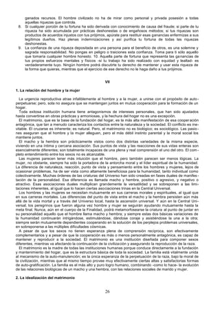 26
ganados recursos. El hombre civilizado no ha de mirar como personal y privada posesión a todas
aquellas riquezas que controla.
8. Si cualquier porción de tu fortuna ha sido derivada con conocimiento de causa del fraude; si parte de tu
riqueza ha sido acumulada por prácticas deshonestas o de engañosos métodos; si tus riquezas son
productos de acuerdos injustos con tus prójimos, apúrate para restituir esas ganancias enfermizas a sus
legítimos dueños. Haz plenas indemnizaciones y así purifica tu fortuna de todas las riquezas
deshonestas.
9. La confianza de una riqueza depositada en una persona para el beneficio de otros, es una solemne y
sagrada responsabilidad. No pongas en peligro o traiciones esta confianza. Toma para ti sólo aquello
que tomaría cualquier hombre honesto. 10. Aquella parte de fortuna que representa las ganancias de
tus propios esfuerzos mentales y físicos -si tu trabajo ha sido realizado con equidad y lealtad- es
verdaderamente tuyo. Ningún hombre podrá discutirte tu derecho de mantener y usar esta riqueza de
la forma que quieras, mientras que el ejercicio de ese derecho no le haga daño a tus prójimos.
VII
1. La relación del hombre y la mujer
La urgencia reproductiva atrae infaliblemente al hombre y a la mujer, a unirse con el propósito de auto-
perpetuarse; pero, sola no asegura que se mantengan juntos en mutua cooperación para la formación de un
hogar.
Toda exitosa institución humana tiene antagonismos de intereses personales, que han sido ajustados
hasta convertirse en obras prácticas y armoniosas, y la hechura del hogar no es una excepción.
El matrimonio, que es la base de la fundación del hogar, es la más alta manifestación de esa cooperación
antagónica, que tan a menudo caracteriza los contactos entre la naturaleza y la sociedad. El conflicto es ine-
vitable. El cruzarse es inherente; es natural. Pero, el matrimonio no es biológico; es sociológico. Las pasio -
nes aseguran que el hombre y la mujer alleguen, pero el más débil instinto parental y la moral social los
mantiene juntos.
El macho y la hembra son prácticamente vistos como dos distintas variedades de la misma especie,
viviendo en una íntima y cercana asociación. Sus puntos de vista y las reacciones de sus vidas enteras son
esencialmente diferentes; son totalmente incapaces de una plena y real comprensión el uno del otro. El com -
pleto entendimiento entre los sexos no es alcanzable.
Las mujeres parecen tener más intuición que el hombre, pero también parecen ser menos lógicas. La
mujer, no obstante, siempre ha sido la portadora de la antorcha moral y el líder espiritual de la humanidad.
La diferencia de naturaleza, reacción, punto de vista y pensamiento entre los hombres y mujeres, lejos de
ocasionar problemas, ha de ser vista como altamente beneficiosa para la humanidad, tanto individual como
colectivamente. Muchas órdenes de las criaturas del Universo han sido creadas en fases duales de manifes -
tación de la personalidad. Esa diferencia es llamada macho y hembra, positivo o agresivo, y negativo o
atractivo. Esas asociaciones duales multiplican grandemente la versatilidad y se sobreponen a las limi-
taciones inherentes, al igual que lo hacen ciertas asociaciones trinas en la Central Universal.
Los hombres y las mujeres se necesitan mutuamente en sus carreras morales y espirituales, al igual que
en sus carreras mortales. Las diferencias del punto de vista entre el macho y la hembra persisten aún más
allá de la vida mortal y a través del Universo local, hasta la ascensión universal. Y aún en la Central Uni-
versal, los peregrinos que fueron alguna vez hombre y mujer se seguirán ayudando mutuamente hasta la
meta final. Nunca, aún en el cuerpo de la Finalidad, podrá metamorfosearse la criatura al punto de juntar en
su personalidad aquello que el hombre llama macho y hembra; y siempre estas dos básicas variaciones de
la humanidad continuarán intrigándose, estimulándose, dándose coraje y asistiéndose la una a la otra;
siempre serán mutuamente dependientes cooperando en la solución de los perplejos problemas universales,
en sobreponerse a las múltiples dificultades cósmicas.
A pesar de que los sexos no tienen esperanza plena de comprensión recíproca, son efectivamente
complementarios y a pesar de que la cooperación es más o menos personalmente antagónica, es capaz de
mantener y reproducir a la sociedad. El matrimonio es una institución diseñada para componer sexos
diferentes, mientras va afectando la continuación de la civilización y asegurando la reproducción de la raza.
El matrimonio es la madre de todas las instituciones humanas porque conduce directamente a la fundación
y mantenimiento del hogar, que es la estructura básica de toda la sociedad. La familia está vitalmente unida
al mecanismo de la auto-manutención; es la única esperanza de la perpetuación de la raza, bajo la moral de
la civilización, mientras que al mismo tiempo provee muy efectivamente ciertas altas y satisfactorias formas
de auto-gratificación. La familia es el más alto y puro logro humano, combinando -como lo hace- la evolución
de las relaciones biológicas de un macho y una hembra, con las relaciones sociales de marido y mujer.
2. La idealización del matrimonio
 