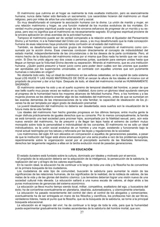 27
El matrimonio que culmina en el hogar es realmente la más exaltada institución, pero es esencialmente
humana; nunca debe haber sido llamada un sacramento. Los sacerdotes hicieron del matrimonio un ritual
religioso, pero por miles de años fue una institución civil y social.
Es muy desafortunado el comparar la asociación humana con la divina. La unión de marido y mujer, en
una relación matrimonio y hogar, es una función material de los mundos evolutivos de los mortales. En
verdad mucho progreso espiritual puede surgir de los sinceros esfuerzos de progresar de un marido y su es-
posa, pero eso no significa que el matrimonio es necesariamente sagrado. El progreso espiritual proviene de
la sincera aplicación en otras avenidas de la actividad humana.
Tampoco el matrimonio puede ser de verdad comparado a la relación entre el Ajustador del Pensamiento
Divino y el hombre; ni a la fraternidad del Cristo con Jesús, y es muy desafortunado que la mala concepción
humana de esas relaciones haya producido tanta confusión en el estado del matrimonio.
También, es desafortunado que ciertos grupos de mortales hayan concebido el matrimonio como con-
sumado por la acción divina. Esas creencias conducen directamente al concepto de indisolubilidad del
estado marital, independientemente de las circunstancias o de los deseos de la parte contratante. Pero, el
mismo hecho de la disolución del matrimonio indica por sí misma que Dios nada ha tenido que ver con esa
unión. Si Dios ha unido alguna vez dos cosas o personas juntas, quedarán para siempre unidas hasta que
llegue un tiempo que la Voluntad Divina decrete su separación. Mirando al matrimonio, que es una institución
humana: ¿Quién podrá presumir y hacer juicio como para poder decir cuáles son las uniones que pueden
ser aprobadas por los supervisores universales, en contraste con aquellas uniones que son puramente
humanas o naturales en origen?
No obstante todo esto, hay un ideal de matrimonio en las esferas celestiales; en la capital de cada sistema
local LOS HIJOS Y LAS HIJAS MATERIALES DE DIOS al canzan la altura de los ideales al mirarse con el
propósito de procrear y dar a luz hijos. Después de todo, el ideal del matrimonio mortal es HUMANAMENTE
SAGRADO.
El matrimonio siempre ha sido y es el sueño supremo de temporal idealidad del hombre; a pesar de que
ese bello sueño muy pocas veces se realiza en su totalidad, dura como un glorioso ideal ayudando siempre
al progreso de la humanidad hacia los mayores alcances de felicidad humana. Pero, a los hombres y a las
mujeres jóvenes se les debería enseñar algo de las realidades del matrimonio, antes de que se sumerjan en
las exactas demandas de las interasociaciones de la vida familiar; la capacidad de idealización de los jó-
venes ha de ser templada por algún grado de desilusión premarital.
La juvenil idealización del matrimonio no debería ser desalentada; esos sueños son la visualización de la
futura meta de la vida familiar.
Los ideales del matrimonio han hecho grandes progresos en los últimos tiempos; entre mucha gente la
mujer disfruta prácticamente de iguales derechos que su consorte. Por lo menos conceptualmente, la familia
se está tornando una leal sociedad para procrear hijos, acompañada por la fidelidad sexual, pero, aún esta
nueva versión del matrimonio, ha de presumir y de llegar tan lejos hasta el extremo de conferir mutuo
monopolio sobre toda la personalidad e individualidad de los consortes. El matrimonio no es sólo un ideal
individualístico, es la unión social evolutiva de un hombre y una mujer, existiendo y funcionando bajo la
moral actual restringida por los tabúes y reforzada por las leyes y regulaciones de la sociedad.
Los matrimonios del siglo XX son elevados en comparación a aquellos de generaciones pasadas, a pesar
de que la institución del hogar está ahora amenazada por una seria prueba a raíz de los problemas surgidos
repentinamente sobre la organización social por el precipitado aumento de las libertades femeninas,
derechos tan largamente negados a ellas en la tardía evolución moral de pasadas generaciones.
VIII EDUCACIÓN
El estado duradero está fundado sobre la cultura, dominado por ideales y motivado por el servicio.
El propósito de la educación debería ser la adquisición de la inteligencia, la persecución de la sabiduría, la
realización del ser y el logro de los valores espirituales.
En la nación ideal, la educación ha de continuar a lo largo de toda una vida y la filosofía ha de convertirse
en la primera búsqueda de los ciudadanos.
Los ciudadanos de este tipo de comunidad, buscarán la sabiduría para aumentar la visión de las
significancias de las relaciones humanas, de los significados de la realidad, de la nobleza de valores, de las
metas de la vida y de las glorias del destino cósmico. Los terrestres deberían lograr una visión nueva de una
sociedad cultural más elevada. La educación saltará a una nueva escala de valores, al dejar atrás a las
puras motivaciones de ganancias del sistema económico.
La educación ya lleva mucho tiempo siendo local, militar, competitiva, exaltadora del ego, y buscadora del
éxito; ha de convertirse eventualmente en planetaria, idealista, autorealizadora, y cósmicamente orientada.
La educación ha pasado recientemente del control del clero al control de los abogados y comerciantes;
eventualmente ha de ser entregada en mano de los filósofos y científicos, los profesores han de ser libr es,
verdaderos líderes, hasta el punto que la filosofía, que es la búsqueda de la sabiduría, se torne a la principal
búsqueda educacional.
La educación es el negocio del vivir; ha de continuar a lo largo de toda la vida, para que la humanidad
pueda experimentar gradualmente los niveles ascendentes de la sabiduría del hombre mortal, que son:
 