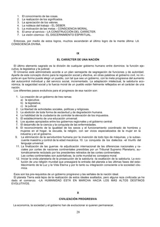 28
1. El conocimiento de las cosas.
2. La realización de los significados.
3. La apreciación de los valores.
4. La nobleza del trabajo - EL DEBER.
5. La motivación de las metas - CONSCIENCIA MORAL.
6. El amor al servicio - LA CONSTRUCCIÓN DEL CARÁCTER.
7. La visión cósmica - EL DISCERNIMIENTO ESPIRITUAL.
Entonces, por medio de estos logros, muchos ascenderán al último logro de la mente última: LA
CONSCIENCIA DIVINA.
IX
EL CARÁCTER DE UNA NACIÓN
El último elemento sagrado es la división de cualquier gobierno humano entre dominios: la función eje-
cutiva, la legislativa y la judicial.
El Universo está administrado acorde a un plan semejante de segregación de funciones y de autoridad.
Aparte de este concepto divino para la regulación social y efectiva, en otras palabras el gobierno civil, no im -
porta en que forma puede elegir un pueblo, con tal que sea un gobierno, con la meta progresiva del aumento
del autocontrol individual y del servicio social, incrementado. La adaptación intelectual, la sabiduría eco-
nómica, la sagacidad social y la fuerza moral de un pueblo están fielmente reflejados en el carácter de una
nación.
Los diferentes pasos evolutivos para el progresos de esa nación son:
1. La creación de un gobierno de tres ramas:
a) la ejecutiva;
b) la legislativa;
c) la judicial.
2. La libertad de actividades sociales, políticas y religiosas.
3. La abolición de toda forma de esclavitud y de degradación humana.
4. La habilidad de la ciudadanía de controlar la elevación de los impuestos.
5. El establecimiento de una educación universal.
6. Los ajustes apropiados entre los gobiernos regionales y el gobierno central.
7. El desarrollo de la ciencia y la conquista de las enfermedades.
8. El reconocimiento de la igualdad de los sexos y el funcionamiento coordinado de hombres y
mujeres en el hogar, la escuela, la religión, con ser vicios especializados de la mujer en la
industria y en el gobierno.
9. La eliminación de la servidumbre humana por la invención de todo tipo de máquinas, y la subse-
cuente maestría y control de la edad mecánica. 10. La conquista de los dialectos -el triunfo del
lenguaje universal.
11. La finalización de las guerras -la adjudicación internacional de las diferencias nacionales y ra-
ciales por cortes de naciones continentales presididas por un Tribunal Supremo Planetario, au-
tomáticamente reclutado por los presidentes retirados de las cortes continentales.
Las cortes continentales son autoritativas, la corte mundial es consejera moral.
12. Iniciar la onda planetaria de la prosecución de la sabiduría -la exaltación de la sabiduría. La evo-
lución de una religión mundial que presagiará la entrada del planeta a las últimas fases del esta-
blecimiento de la Luz y la Vida Eterna y por lo tanto su integración consciente a la sociedad cós-
mica.
Esos son los pre-requisitos de un gobierno progresivo y las señales de la nación ideal.
El planeta Tierra está lejos de la realización de estos ideales exaltados, pero alguna raza civilizada ya ha
dado el comienzo. -LA HUMANIDAD ESTÁ EN MARCHA HACIA LOS MÁS ALTOS DESTINOS
EVOLUTIVOS.
X
CIVILIZACIÓN PROGRESIVA
La economía, la sociedad y el gobierno han de evolucionar si quieren permanecer.
 