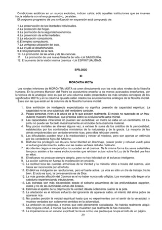 29
Condiciones estáticas en un mundo evolutivo, indican caída; sólo aquellas instituciones que se mueven
hacia adelante con el empuje evolutivo, persisten.
El programa progresivo de una civilización en expansión está compuesto de:
1.La preservación de las libertades individuales.
2.La protección del hogar.
3.La promoción de la seguridad económica.
4.La prevención de enfermedades.
5.La educación compulsoria.
6.El empleo compulsorio.
7.La ventajosa utilización del ocio.
8.La ayuda al desafortunado.
9.El mejoramiento de la raza.
10. La promoción de las artes y de las ciencias.
11. La promoción de una nueva filosofía de vida -LA SABIDURÍA.
12. El aumento de la visión interna cósmica - LA ESPIRITUALIDAD.
EPÍLOGO
XI
MORONTIA MOTA
Los niveles inferiores de MORONTIA MOTA se unen directamente con los más altos niveles de la filosofía
humana. En la primera Mansión del Padre se acostumbra enseñar a los menos avanzados enseñantes, por
la técnica de la analogía: esto es que en una columna están presentados los más simples conceptos de los
significados MOTA y en la columna opuesta están citados los anunciamientos análogos de la filosofía mortal.
Ésas son las que están en la columna de la filosofía humana mortal:
1. Una exhibición de inteligencia especializada no significa posesión de capacidad espiritual. La
sagacidad no es una substituto del verdadero carácter.
2. Pocas personas viven a la altura de la fe que poseen realmente. El miedo no razonado es un frau-
dulento maestro intelectual, que practica sobre la evolucionante alma mortal.
3. Las capacidades inherentes no pueden ser excedidas; un metro no cabe en un centímetro. El Es-
píritu no puede ser forzado mecánicamente en el molde de la memoria material.
4. Muy pocos mortales se atreven alguna vez, a extraer la suma de los créditos de la personalidad,
establecidos por los combinados ministerios de la naturaleza y de la gracia. La mayoría de las
almas empobrecidas son verdaderamente ricas, pero ellas rehúsan creerlo.
5. Las dificultades pueden retar a la mediocridad y vencer al miedoso, pero son apenas un estímulo
por los verdaderos hijos del Altísimo.
6. Disfrutar los privilegios sin abusos, tener libertad sin libertinaje, poseer poder y rehusar usarlo para
el autoengrandecimiento, éstas son las reales señales del alto civilizado.
7. Accidentes ciegos e inesperados no suceden en el cosmos. De la misma forma los seres celestiales
tampoco asisten a los seres evolucionantes que rehúsan actuar sobre la Luz de la Verdad que hay
en ellos.
8. El esfuerzo no produce siempre alegría, pero no hay felicidad sin el esfuerzo inteligente.
9. La acción culmina en fuerza; la moderación en encanto.
10. La rectitud toca las cuerdas armónicas de la Verdad y la melodía vibra a través del cosmos, aún
hasta ser reconocida por el Infinito.
11. El débil es indulgente en resoluciones, pero el fuerte actúa. La vida es sólo un día de trabajo; hazlo
bien. El acto es tuyo, la consecuencia es de Dios.
12. La más grande aflicción del Cosmos es el no haber nunca sido afligido. Los mortales sólo llegan a la
sabiduría experienciando tribulaciones.
13. Las estrellas son más discernibles desde el solitario aislamiento de las profundidades experien-
ciales y no de las iluminadas cimas del éxtasis.
14. Estimula el apetito de tu prójimo por la verdad; dásela solamente cuanto te la pida.
15. La afectación es el ridículo esfuerzo del ignorante de aparecer sabio, el intento del alma pobre de
aparecer rica.
16. No puedes percibir la verdad espiritual hasta que no experimentes con el sentir de la veracidad, y
muchas verdades son solamente sentidas en la adversidad.
17. La ambición es peligrosa, a menos que esté plenamente socializada. No habrás realmente adqui-
rido ninguna virtud, a menos que tus actos muestren que realmente la has merecido.
18. La impaciencia es un veneno espiritual; la ira es como una piedra que ocupa el nido de un pájaro.
 