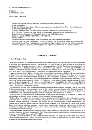 3
X. CIVILIZACIÓN PROGRESIVA
EPÍLOGO
XI. MORONTIA MOTA
XII. LA GRAN ORACIÓN
Síntesis del Libro de Urantia l.a edición: diciembre de 1990 Diseño cubierta:
M.a Angeles Alcalá
© by The Urantia Foundation (Reservados todos los derechos) © by The I Am Brotherhood
(Translated and Interpreted)
(El editor agradece al Sr. Azour Arazi su autorización para realizar la presente edición)
© by Ediciones Obelisco S.A., 1991 (Reservados todos los derechos para la presente edición)
Edita: Ediciones Obelisco, S.A. Consell de Cent, 591, 4.° 08013 Barcelona
Depósito Legal: B. 42.820 - 1991 I.S.B.N.: 48-7720-230-3
Printed in Spain
Impreso en España en los talleres de Romanyá/Valls S.A. de Capellades (Barcelona)
Ninguna parte de esta publicación, incluido el diseño de la cubierta puede ser reproducida,
almacenada, transmitida o utilizada en manera alguna ni por ningún medio, ya sea eléctrico, químico,
mecánico, óptico, de grabación o electrográfico, sin el previo consentimiento por escrito del editor.
I
LA NATURALEZA DIVINA
1. La infinitud de Dios
«Tocando el Infinito no podremos encontrarlo. Las huellas divinas son desconocidas.» -«Su comprensión
es infinita y Su grandeza inalcanzable.» La cegadora Luz de la Presencia del Padre es tal, que para Sus
criaturas mortales Él, aparentemente, «mora en espesa oscuridad». No sólo Sus pensamientos y planes son
inalcanzables, sino «Él hace cosas grandes y maravillosas, sin número.» -«DIOS ES GRANDE; no lo
podemos comprender, tampoco pueden ser numeradas las edades de Su búsqueda.» -«¿De verdad Dios
mora en la tierra? Escucha, el universo y el universo de universos no podrán contenerlo.»
Hay solamente un Dios, el Padre infinito, quien es también un fiel creador. «El Divino Creador es tam bién
el Disponedor universal, la Fuente y el Destino de todas las almas. ÉL Es el Alma Suprema, la Mente
Primera y el Espíritu Ilimitado de toda la creación. El Gran Controlador no comete errores. ÉL ES resplan-
deciente en majestuosidad y gloria.» -«Dios el Creador está totalmente vacío de miedo y enemistad. ÉL Es
el inmortal, eterno, autocoexistente y divino.» -«¡Cuán puro y bello, cúan profundo e inalcanzable el Ancestro
superno de todas las cosas!» -«El Infinito es excelente por haber otorgado Su Ser a los hombres. ÉL ES el
Principio y el Fin, el Padre de todo propósito bueno y perfecto.» -«Con Dios todas las cosas son posibles; el
Eterno Creador es la causa de las causas.»
No obstante la infinitud y las estupendas manifestaciones de la personalidad universal y eterna del Padre,
ÉL ES incalificadamente autoconsciente, tanto de Su infinitud como de Su eternidad; de igual manera, Él
conoce plenamente Su perfección y Su poder. ÉL ES el único Ser en el universo, además de Sus divinos
coordinadores, que experiencia un propio, perfecto y completo conocimiento de Sí mismo.
El Padre está constantemente e infaliblemente supliendo las necesidades y demandas, a pesar del
diferencial de cambio del tiempo en varias secciones de Su universo maestro.
El Gran Dios se conoce a Sí mismo; está infinitamente autoconsciente de todos Sus atributos primarios de
perfección. Dios no es un accidente cósmico; tampoco es un experimentador universal. Los Soberanos del
universo podrán emprender aventuras; los Padres de las constelaciones pueden experimentar; los
Presidentes de sistemas pueden practicar, pero el Padre Universal ve el final desde el comienzo y Su Plan
Divino y Su eterno propósito abarcan y comprenden, actualmente, todos los experimentos y todas las
aventuras de todos sus subordinados, en cada uno de los mundos, sistemas y constelaciones de cada
universo de Sus vastos dominios.
Ninguna cosa es nueva para Dios y ningún evento cósmico llega por sorpresa. EL habita el círculo de la
eternidad. Sus días no tienen principio o fin. Para Dios no hay pasado, presente o futuro; cualquier tiempo es
un eterno ahora. ÉL ES el gran y único Yo SOY.
El Padre Universal es absoluto y sin calificación finita en todos sus atributos; y ese hecho, en sí mismo,
cierra automáticamente las puertas de toda comunicación directa y personal con los seres finitos y ma-
teriales y las demás bajas inteligencias creadas.
 