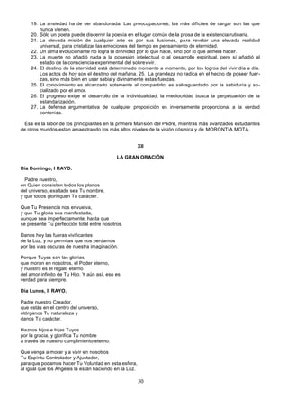 30
19. La ansiedad ha de ser abandonada. Las preocupaciones, las más difíciles de cargar son las que
nunca vienen.
20. Sólo un poeta puede discernir la poesía en el lugar común de la prosa de la existencia rutinaria.
21. La elevada misión de cualquier arte es por sus ilusiones, para revelar una elevada realidad
universal, para cristalizar las emociones del tiempo en pensamiento de eternidad.
22. Un alma evolucionante no logra la divinidad por lo que hace, sino por lo que anhela hacer.
23. La muerte no añadió nada a la posesión intelectual o al desarrollo espiritual, pero sí añadió al
estado de la consciencia experimental del sobrevivir.
24. El destino de la eternidad está determinado momento a momento, por los logros del vivir día a día.
Los actos de hoy son el destino del mañana. 25. La grandeza no radica en el hecho de poseer fuer-
zas, sino más bien en usar sabia y divinamente estas fuerzas.
25. El conocimiento es alcanzado solamente al compartirlo; es salvaguardado por la sabiduría y so-
cializado por el amor.
26. El progreso exige el desarrollo de la individualidad; la mediocridad busca la perpetuación de la
estandarización.
27. La defensa argumentativa de cualquier proposición es inversamente proporcional a la verdad
contenida.
Ésa es la labor de los principiantes en la primera Mansión del Padre, mientras más avanzados estudiantes
de otros mundos están amaestrando los más altos niveles de la visión cósmica y de MORONTIA MOTA.
XII
LA GRAN ORACIÓN
Día Domingo, I RAYO.
Padre nuestro,
en Quien consisten todos los planos
del universo, exaltado sea Tu nombre,
y que todos glorifiquen Tu carácter.
Que Tu Presencia nos envuelva,
y que Tu gloria sea manifestada,
aunque sea imperfectamente, hasta que
se presente Tu perfección total entre nosotros.
Danos hoy las fueras vivificantes
de la Luz, y no permitas que nos perdamos
por las vías oscuras de nuestra imaginación.
Porque Tuyas son las glorias,
que moran en nosotros, el Poder eterno,
y nuestro es el regalo eterno
del amor infinito de Tu Hijo. Y aún así, eso es
verdad para siempre.
Día Lunes, II RAYO.
Padre nuestro Creador,
que estás en el centro del universo,
otórganos Tu naturaleza y
danos Tu carácter.
Haznos hijos e hijas Tuyos
por la gracia, y glorifica Tu nombre
a través de nuestro cumplimiento eterno.
Que venga a morar y a vivir en nosotros
Tu Espíritu Controlador y Ajustador,
para que podamos hacer Tu Voluntad en esta esfera,
al igual que los Ángeles la están haciendo en la Luz.
 