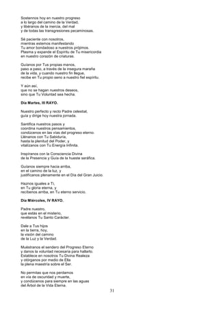31
Sostennos hoy en nuestro progreso
a lo largo del camino de la Verdad,
y libéranos de la inercia, del mal
y de todas las transgresiones pecaminosas.
Sé paciente con nosotros,
mientras estemos manifestando
Tu amor bondadoso a nuestros prójimos.
Plasma y expande el Espíritu de Tu misericordia
en nuestro corazón de criaturas.
Guíanos por Tus propias manos,
paso a paso, a través de la insegura maraña
de la vida, y cuando nuestro fin llegue,
recibe en Tu propio seno a nuestro fiel espíritu.
Y aún así,
que no se hagan nuestros deseos,
sino que Tu Voluntad sea hecha.
Día Martes, III RAYO.
Nuestro perfecto y recto Padre celestial,
guía y dirige hoy nuestra jornada.
Santifica nuestros pasos y
coordina nuestros pensamientos,
condúcenos en las vías del progreso eterno.
Llénanos con Tu Sabiduría,
hasta la plenitud del Poder, y
vitalízanos con Tu Energía Infinita.
Inspíranos con la Consciencia Divina
de la Presencia y Guía de la hueste seráfica.
Guíanos siempre hacia arriba,
en el camino de la luz, y
justifícanos plenamente en el Día del Gran Juicio.
Haznos iguales a Ti,
en Tu gloria eterna, y
recíbenos arriba, en Tu eterno servicio.
Día Miércoles, IV RAYO.
Padre nuestro,
que estás en el misterio,
revélanos Tu Santo Carácter.
Dale a Tus hijos
en la tierra, hoy,
la visión del camino
de la Luz y la Verdad.
Muéstranos el sendero del Progreso Eterno
y danos la voluntad necesaria para hallarlo.
Establece en nosotros Tu Divina Realeza
y otórganos por medio de Ella
la plena maestría sobre el Ser.
No permitas que nos perdamos
en vía de oscuridad y muerte,
y condúcenos para siempre en las aguas
del Árbol de la Vida Eterna.
 