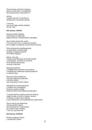 32
Escucha esas oraciones nuestras,
para Tu propio bien, y compláceTe
en hacernos más y más como Tú.
Al final,
y para el bien de Tu Hijo Divino,
recíbenos en Tus brazos eternos.
Y aún así,
que no se haga nuestra voluntad,
sino la Tuya.
Día Jueves, V RAYO.
Gloriosos Padre y Madre,
combinados en UNO solo,
leales seremos a Vuestra Divina naturaleza.
Que Vuestro propio Ser vuelva
a vivir de nuevo, en y a través de nosotros,
por el regalo y entrega de Vuestro Espíritu Divino.
Para reconducirlo imperfectamente
en esta esfera, mientras brilla
perfecta y majestuosamente
en el Plano Superior.
Danos, día a día,
Vuestro dulce Ministerio de la Hermandad
y condúcenos, momento a momento,
en el sendero del servicio
amoroso y altruísta.
Sean para siempre,
e infaliblemente pacientes con nosotros,
a medida que mostremos Vuestra paciencia
a nuestros hijos.
Dennos la Divina Sabiduría,
que hace todas las cosas bien,
y el Amor Infinito,
que es gracioso a toda criatura.
Otórguennos Vuestra paciencia
y Vuestro amor bondadoso,
para que nuestra caridad
pueda envolver a los débiles de este plano.
Y cuando termine nuestra carrera en la tierra,
hagan de ella un honor a Vuestro nombre,
un placer a Vuestro buen Espíritu,
y una satisfacción a los ayudantes de nuestra alma.
Que no sea lo que deseamos,
amoroso Padre nuestro,
sino el Deseo de Tu bien eterno,
en nuestros hijos mortales.
Y aún así, que esto sea.
Día Viernes, VI RAYO.
Nuestro poderoso Centro
y nuestra fiel Fuente,
 
