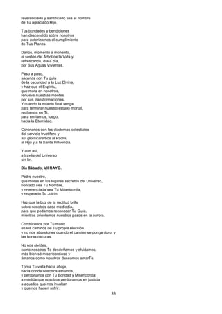 33
reverenciado y santificado sea el nombre
de Tu agraciado Hijo.
Tus bondades y bendiciones
han descendido sobre nosotros
para autorizarnos el cumplimiento
de Tus Planes.
Danos, momento a monento,
el sostén del Árbol de la Vida y
refréscanos, día a día,
por Sus Aguas Vivientes.
Paso a paso,
sácanos con Tu guía
de la oscuridad a la Luz Divina,
y haz que el Espíritu,
que mora en nosotros,
renueve nuestras mentes
por sus transformaciones.
Y cuando la muerte final venga
para terminar nuestro estado mortal,
recíbenos en Ti,
para enviarnos, luego,
hacia la Eternidad.
Corónanos con las diademas celestiales
del servicio fructífero y
así glorificaremos al Padre,
al Hijo y a la Santa Influencia.
Y aún así,
a través del Universo
sin fin.
Día Sábado, VII RAYO.
Padre nuestro,
que moras en los lugares secretos del Universo,
honrado sea Tu Nombre,
y reverenciada sea Tu Misericordia,
y respetado Tu Juicio.
Haz que la Luz de la rectitud brille
sobre nosotros cada mediodía,
para que podamos reconocer Tu Guía,
mientras orientemos nuestros pasos en la aurora.
Condúcenos por Tu mano
en los caminos de Tu propia elección
y no nos abandones cuando el camino se ponga duro, y
las horas oscuras.
No nos olvides,
como nosotros Te desdeñamos y olvidamos,
más bien sé misericordioso y
ámanos como nosotros deseamos amarTe.
Torna Tu vista hacia abajo,
hacia donde nosotros estamos,
y perdónanos con Tu Bondad y Misericordia;
a medida que nosotros perdonamos en justicia
a aquellos que nos insultan
y que nos hacen sufrir.
 