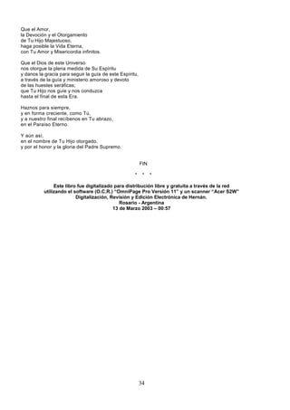 34
Que el Amor,
la Devoción y el Otorgamiento
de Tu Hijo Majestuoso,
haga posible la Vida Eterna,
con Tu Amor y Misericordia infinitos.
Que el Dios de este Universo
nos otorgue la plena medida de Su Espíritu
y danos la gracia para seguir la guía de este Espíritu,
a través de la guía y ministerio amoroso y devoto
de las huestes seráficas;
que Tu Hijo nos guíe y nos conduzca
hasta el final de esta Era.
Haznos para siempre,
y en forma creciente, como Tú,
y a nuestro final recíbenos en Tu abrazo,
en el Paraíso Eterno.
Y aún así,
en el nombre de Tu Hijo otorgado,
y por el honor y la gloria del Padre Supremo.
FIN
* * *
Este libro fue digitalizado para distribución libre y gratuita a través de la red
utilizando el software (O.C.R.) “OmniPage Pro Versión 11” y un scanner “Acer S2W”
Digitalización, Revisión y Edición Electrónica de Hernán.
Rosario - Argentina
13 de Marzo 2003 – 00:57
 