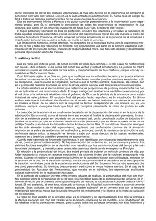 5
divino propósito de elevar las criaturas voluntariosas al más alto destino de la experiencia de compartir la
perfección del Padre del Paraíso. Dios no es ni autocentrado ni autocontenido; ÉL nunca cesa de otorgar Su
SER a todas las criaturas autoconscientes de Su vasto universo de universos.
Dios es eternamente Infinito y Perfecto y no puede conocer personalmente a la imperfección como expe-
riencia propia, pero ÉL sí comparte la consciencia de todas las experiencias de imperfección de Sus
criaturas, que luchan en los universos evolutivos de todos Sus Hijos, Creadores del Paraíso.
El toque personal y libertador de Dios de perfección, encubre los corazones y envuelve la naturaleza de
todas aquellas criaturas ascendidas al nivel universal del discernimiento moral. De esta manera a través del
contacto de la divina Presencia, el Padre universal participa actualmente en la experiencia de la inmadurez e
imperfección de la carrera evolutiva de todo ser mortal en todo el universo.
Las limitaciones humanas, el mal potencial, no son partes de la naturaleza divina, pero la experiencia mor-
tal con el mal y todas las relaciones del hombre, son seguramente una parte de la siempre expansiva auto-
rrealización de los hijos del tiempo, criaturas de responsabilidad moral, que han sido creadas y desarrolladas
por cada Hijo Creador salido del Paraíso.
3. Justicia y rectitud
Dios es recto, por ende es justo. «El Señor es recto en todos Sus caminos.» «Todo lo que he hecho lo hice
con causa», dice el Señor. «Los juicios del Señor son verdad y rectitud simultáneos.» La justicia del Padre
universal no puede ser influenciada por los actos y comportamientos de Sus criaturas, porque «no hay ini-
quidad en el Señor nuestro Dios».
Cuán fútil sería apelar a un Dios así, para que modifique sus incambiables decretos y así pueda evitarnos
las justas consecuencias de la operación de Sus sabias leyes naturales y rectos mandatos espirituales. «No
se decepcione, Dios no puede ser engañado, porque lo que el hombre siembra, cosechará». De verdad, aún
en la justicia del cosechar los frutos del error, la divina justicia siempre está temperada con la misericordia.
La infinita sabiduría es el eterno árbitro, que determina las proporciones de justicia y misericordia que han
de ser aplicadas en una circunstancia dada. El mayor castigo, (en realidad una inevitable consecuencia), por
el mal obrar y la deliberada rebelión contra el gobierno de Dios, es la pérdida de la existencia como sujeto
individual de este gobierno. El resultado final del pecado hecho exprofeso, es la aniquilación. En último
análisis, este tipo de individuos, identificados con el pecado, se habrán destruido a sí mismos al conver tirse
en irreales a través de su alianza con la iniquidad.La factual desaparición de una criatura así, es -no
obstante- siempre postergada hasta que haya sido cumplida plenamente la orden de justicia en este
universo.
La cesación de la existencia es usualmente decretada en la dispensación del reino o en la época de la
adjudicación. En un mundo como el planeta tierra eso sucede al final de la dispensación planetaria; la cesa-
ción de la existencia puede ser decretada en un momento así, por la coordinada acción de todos los tri-
bunales de jurisdicción, que se extienden desde el concilio planetario y que se elevan a través de las cortes
del Hijo Creador y aún hasta los tribunales de los Ancianos de los Días. El mandato de disolución se origina
en las más elevadas cortes del superuniverso, siguiendo una confirmación continua de la acusación
originada en la esfera de residencias del malhechor y, entonces, cuando la sentencia de extinción ha sido
confirmada desde arriba, la ejecución es llevada a cabo por actos directos de los jueces residenciales,
operando en y desde los cuarteles generales de superuniverso.
Cuando esta sentencia es finalmente confirmada, el ser identificado con el pecado instantáneamente deja
de ser, como si jamás hubiera existido. No hay resurrección de un destino así; es para siempre y eterno. Los
vivientes factores energéticos de la identidad, son resueltos por las transformaciones del tiempo y las me-
tamorfosis del espacio, y devueltos a ser potenciales cósmicos desde donde emergieron al Principio.
En relación a la personalidad del inicuo, ésa estará privada de obtener un vehículo continuo de vida, por
haber fracasado la criatura en aquellas elecciones y de cisiones finales que le hubieran asegurado la vida
eterna. Cuando el repetitivo acto pecaminoso culmina en la autoidentificación con la iniquidad, entonces en
la cesación de la vida, en la disolución cósmica, esa aislada personalidad es absorbida en el alma grupal de
la creación, tornándose parte de la experiencia evolucionante del Ser Supremo. Nunca más aparecerá otra
vez como personalidad. Su identidad desaparecerá y será como si nunca hubiese existido. En el caso de la
personalidad del Ajustador del Pensamiento, que moraba en el individuo, las experiencias espirituales
valiosas sobrevivirán en la realidad del Ajustador.
En el contexto de cualquier universo entre niveles actuales de realidad, la personalidad del nivel alto triun -
fará siempre sobre la personalidad del nivel bajo. Esa inevitable salida de la controversia del universo, es in -
herente al hecho que la cualidad divina iguala el grado de realidad o actualidad de cualquier criatura con vo-
luntad. El mal sostenido, el error total, el pecado a voluntad y la iniquidad, son inherentes y automáticamente
suicidas. Esas actitudes de no-realidad cósmica, pueden sobrevivir en el universo sólo por la temporal
misericordia-tolerancia, hasta que la justicia encuentre los mecanismos y la espera de la recta adjudicación
de los tribunales.
La regla del Hijo Creador en el universo local, es de creación y de espiritualización. Ese Hijo se entrega a
la efectiva ejecución del Plan del Paraíso ya la ascensión progresiva de los mortales, a la rehabilitación de
los rebeldes y de los pensadores errados, pero cuando todos los esfuerzos amorosos han sido finalmente y
 