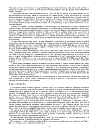 7
hecho de que Dios vive dentro de ti; ÉL ya tendió el puente sobre el abismo y a Su manera. ÉL envió de sí
mismo, SU Espíritu para vivir en ti y darte los instrumentos necesarios para que puedas continuar tu eterna
carrera universal.
Yo encuentro tan fácil y tan agradable adorar al UNO, que Es tan grande, y al mismo tiempo tan de-
votamente afectivo como para elevar al ministerio de Sus bajas criaturas. Yo amo naturalmente al UNO, que
es tan poderoso en la creación y en el control del universo, y todavía que Es tan perfecto en bondad y tan fiel
en amor bondadoso hasta el punto de encubrir a cada uno de nosotros constantemente. Yo pienso que yo
amaría al Padre, no tanto por el hecho de ser tan grande y poderoso, sino más bien por su bondad y
misericordia. Nosotros todos amamos más al Padre por Su naturaleza y no por el reconocimiento de Sus in-
creíbles atributos.
Cuando yo observo a los Hijos creadores y a Sus administradores subordinados, luchando valientemente
con las múltiples dificultades del tiempo, inherentes a la evolución de los universos del espacio, descubro un
gran y profundo afecto por esos gobernadores menores del universo. Después de todo yo pienso que todos
nosotros, incluyendo los mortales, amamos al Padre universal y a cualquier otros seres, sean divinos o
humanos, porque discernimos que estas personalidades nos aman de verdad-verdad. La experiencia de
amar es una directa respuesta a la experiencia de ser amado. Sabiendo que Dios me ama, yo debería con-
tinuar amándolo supremamente, aunque quede desvestido de todos Sus atributos de supremacía, ultimacía
y absolutidad.
El amor del Padre nos sigue ahora y lo hará a través del círculo infinito de las edades eternas. A medida
que meditas sobre la naturaleza amorosa de Dios, verás una sola y razonable, natural reacción: amarás a tu
Hacedor cada día más y más; y Le tendrás a Dios un afecto análogo a aquél dado por un hijo a su padre
terrestre; porque un padre, un padre real, un padre verdadero ama a sus hijos y así el Padre universal ama y
busca el bienestar de sus hijos e hijas.
Pero el amor de Dios es inteligente y es un afecto parental de largos alcances. El amor divino funciona
unido y asociado con la divina sabiduría, y todas las demás características infinitas de la perfecta naturaleza
del Padre Universal. Dios es amor, pero el amor no es Dios. La mayor manifestación del amor divino por los
seres mortales, es observada en el otorgamiento de los Ajustadores de los Pensamientos; pero, la mayor re-
velación del amor del Padre, es vista en el otorgamiento de la vida de Su Hijo MICHAEL, cuando ÉL vivió en
la tierra, la vida espiritual ideal. Es el morante Ajustador, que individualiza el amor de Dios a cada alma
humana.
A veces, estoy sumamente apenado de tener la obligación de usar la palabra humana «amor» para trans-
mitirles el afecto divino del Padre Celestial a Sus hijos universales. Este término, a pesar de ser el más alto
concepto en las relaciones mortales de respeto y devoción, es tan frecuentemente designado y mencionado
en las relaciones humanas, que sería innoble e inadecuado usarlo para indicar el afecto infinito de un Dios
viviente a Sus criaturas. -Cuán desafortunado para mí el hecho de no poder usar un término exclusivo y su-
pernal, que daría a la mente del hombre la verdadera naturaleza y la exquisitamente bella significancia del
afecto divino del Padre del Paraíso.
Cuando el hombre descubre el amor de un Dios personal, el reino de Dios se convierte en el reino del
bien. A pesar de la infinita unidad de la divina naturaleza, el amor es la característica dominante del
trato personal de Dios con Sus criaturas.
6. La bondad de Dios
En el universo físico podemos apreciar la belleza divina, en el mundo intelectual podemos discernir la
verdad eterna, pero sólo en el mundo espiritual y a través de la experiencia religiosa personal es donde po-
demos encontrar la bondad de Dios. En su verdadera esencia, la religión es la fé y la confianza de la bondad
de Dios. En la filosofía, Dios puede ser grande y absoluto y, aún, inteligente y personal, pero en la religión
Dios ha de ser también moral, ha de ser bueno. El hombre podría tener a un Dios grande, pero sólo puede
confiar y amar a un Dios bueno. Esa bondad de Dios es parte de su Personalidad, y Su plena revelación
aparece únicamente a los creyentes hijos de Dios, a través de la experiencia personal religiosa.
Religión significa que el supermundo de la naturaleza espiritual es conocedor, y responde a las ne-
cesidades fundamentales del mundo humano. La religión evolutiva puede llegar a ser ética, pero sólo la
religión revelada se convierte verdadera y espiritualmente en moral. El viejo concepto de que Dios es una
deidad dominada por una real moralidad, fue destacado por Jesús al más alto nivel afectivo de la relación
Padre-Hijo y de la última moralidad familiar, la más tierna y bella de todas las experiencias mortales.
«La riqueza de la bondad de Dios conduce al hombre errante al arrepentimiento.» «Cada buen y perfecto
regalo llega a través del Padre de la Luz.» «Dios es bueno; es el eterno refugio de las almas de los
hombres.» «El Señor Dios es misericordia y gracia y abunda en bondad y verdad.» «¡Prueba y ve que el
Señor es bueno! Bendito el hombre que confía en EL.»
«El Señor es gracioso y pleno de compasión, ÉL es el Dios de la salvación. EL cura al corazón partido y a
las heridas del alma. ÉL es el Todo poderoso benefactor del hombre.»
El no-egoísmo es inherente al amor paternal. Dios no ama como un padre, sino que es el amor del Padre.
ÉL és el Padre de cada personalidad del universo.
 