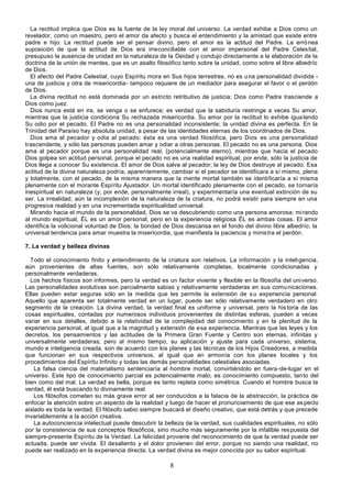 8
La rectitud implica que Dios es la fuente de la ley moral del universo. La verdad exhibe a Dios como un
revelador, como un maestro, pero el amor da afecto y busca el entendimiento y la amistad que existe entre
padre e hijo. La rectitud puede ser el pensar divino, pero el amor es la actitud del Padre. La errónea
suposición de que la actitud de Dios era irreconciliable con el amor impersonal del Padre Celestial,
presupuso la ausencia de unidad en la naturaleza de la Deidad y condujo directamente a la elaboración de la
doctrina de la unión de mentes, que es un asalto filosófico tanto sobre la unidad, como sobre el libre albedrío
de Dios.
El afecto del Padre Celestial, cuyo Espíritu mora en Sus hijos terrestres, no es una personalidad dividida -
una de justicia y otra de misericordia- tampoco requiere de un mediador para asegurar el favor o el perdón
de Dios.
La divina rectitud no está dominada por un estricto retributivo de justicia; Dios como Padre trasciende a
Dios como juez.
Dios nunca está en ira, se venga o se enfurece; es verdad que la sabiduría restringe a veces Su amor,
mientras que la justicia condiciona Su rechazada misericordia. Su amor por la rectitud lo exhibe igualando
Su odio por el pecado. El Padre no es una personalidad inconsistente; la unidad divina es perfecta. En la
Trinidad del Paraíso hay absoluta unidad, a pesar de las identidades eternas de los coordinados de Dios.
Dios ama al pecador y odia al pecado: ésta es una verdad filosófica, pero Dios es una personalidad
trascendente, y sólo las personas pueden amar y odiar a otras personas. El pecado no es una persona. Dios
ama al pecador porque es una personalidad real, (potencialmente eterno), mientras que hacia el pecado
Dios golpea sin actitud personal, porque el pecado no es una realidad espiritual; por ende, sólo la justicia de
Dios llega a conocer Su existencia. El amor de Dios salva al pecador; la ley de Dios destruye al pecado. Esa
actitud de la divina naturaleza podría, aparentemente, cambiar si el pecador se identificara a sí mismo, plena
y totalmente, con el pecado, de la misma manera que la mente mortal también se identificaría a sí misma
plenamente con el morante Espíritu Ajustador. Un mortal identificado plenamente con el pecado, se tornaría
inespiritual en naturaleza (y, por ende, personalmente irreal), y experimentaría una eventual extinción de su
ser. La irrealidad, aún la incomplexión de la naturaleza de la criatura, no podrá existir para siempre en una
progresiva realidad y en una incrementada espiritualidad universal.
Mirando hacia el mundo de la personalidad, Dios se va descubriendo como una persona amorosa; mirando
al mundo espiritual, ÉL es un amor personal; pero en la experiencia religiosa ÉL es ambas cosas. El amor
identifica la volicional voluntad de Dios; la bondad de Dios descansa en el fondo del divino libre albedrío; la
universal tendencia para amar muestra la misericordia, que manifiesta la paciencia y ministra el perdón.
7. La verdad y belleza divinas
Todo el conocimiento finito y entendimiento de la criatura son relativos. La información y la inteligencia,
aún provenientes de altas fuentes, son sólo relativamente completas, localmente condicionadas y
personalmente verdaderas.
Los hechos físicos son informes, pero la verdad es un factor viviente y flexible en la filosofía del universo.
Las personalidades evolutivas son parcialmente sabias y relativamente verdaderas en sus comunicaciones.
Ellas pueden estar seguras sólo en la medida que les permite la extensión de su experiencia personal.
Aquello que aparenta ser totalmente verdad en un lugar, puede ser sólo relativamente verdadero en otro
segmento de la creación. La divina verdad, la verdad final es uniforme y universal, pero la historia de las
cosas espirituales, contadas por numerosos individuos provenientes de distintas esferas, pueden a veces
variar en sus detalles, debido a la relatividad de la complejidad del conocimiento y en la plenitud de la
experiencia personal, al igual que a la magnitud y extensión de esa experiencia. Mientras que las leyes y los
decretos, los pensamientos y las actitudes de la Primera Gran Fuente y Centro son eternas, infinitas y
universalmente verdaderas; pero al mismo tiempo, su aplicación y ajuste para cada universo, sistema,
mundo e inteligencia creada, son de acuerdo con los planes y las técnicas de los Hijos Creadores, a medida
que funcionan en sus respectivos universos, al igual que en armonía con los planes locales y los
procedimientos del Espíritu Infinito y todas las demás personalidades celestiales asociadas.
La falsa ciencia del materialismo sentenciaría al hombre mortal, convirtiéndolo en fuera-de-lugar en el
universo. Este tipo de conocimiento parcial es potencialmente malo; es conocimiento compuesto, tanto del
bien como del mal. La verdad es bella, porque es tanto repleta como simétrica. Cuando el hombre busca la
verdad, él está buscando lo divinamente real.
Los filósofos cometen su más grave error al ser conducidos a la falacia de la abstracción, la práctica de
enfocar la atención sobre un aspecto de la realidad y luego de hacer el pronunciamiento de que ese aspecto
aislado es toda la verdad. El filósofo sabio siempre buscará el diseño creativo, que está detrás y que precede
invariablemente a la acción creativa.
La autoconciencia intelectual puede descubrir la belleza de la verdad, sus cualidades espirituales, no sólo
por la consistencia de sus conceptos filosóficos, sino mucho más seguramente por la infalible respuesta del
siempre-presente Espíritu de la Verdad. La felicidad proviene del reconocimiento de que la verdad puede ser
actuada, puede ser vivida. El desaliento y el dolor provienen del error, porque no siendo una realidad, no
puede ser realizado en la experiencia directa. La verdad divina es mejor conocida por su sabor espiritual.
 