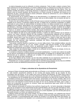 9
La eterna búsqueda es por la unificación, la divina coherencia. Todo el vasto y externo universo físico
logra coherencia en la Isla del Paraíso; el universo intelectual logra su coherencia en el Dios de la mente, el
Actor Conjunto; el universo espiritual logra su coherencia en la personalidad del Hijo Eterno. Pero, los
aislados mortales del espacio y del tiempo alcanzan la coherencia en Dios el Padre, a través de la directa
relación entre el morante Ajustador del Pensamiento y el Padre universal. El Ajustador del hombre es un
fragmento de Dios y buscará siempre la divina unificación; alcanza la coherencia en y con la Deidad del
Paraíso de la Primera Fuente y Centro.
El discernimiento de la suprema belleza es el descubrimiento y la integración de la realidad: el dis-
cernimiento de la bondad divina en la eterna verdad, esto es la última belleza. Aún el encanto del arte hu-
mano consiste en la armonía de su unidad.
El gran error de la religión hebrea, ha sido el fracaso suyo en asociar la bondad de Dios con las factuales
verdades de la Ciencia y la llamativa belleza del arte. A medida que la civilización progresaba, la religión
continuaba el curso errado de sobre-enfatizar la bondad de Dios a la relativa exclusión de la verdad y la
negligencia de la belleza, desarrollando una incrementada tendencia en cierto tipo de hombres de alejarse
del abstracto y disociado concepto de la bondad aislada. La supertensa y aislada moralidad de la religión
moderna fracasa en sostener la devoción y la lealtad de muchos hombres del siglo veinte; se rehabilitaría a
sí misma si, en adición a sus mandatos morales, diera igual consideración a las verdades de la ciencia, la
filosofía, la experiencia espiritual y la grandiosidad del logro de un genuino carácter.
El reto religioso de esta era es para aquellos hombres y mujeres de visión espiritual, que se atreven a
construir una nueva y llamativa filosofía de vida ampliada y exquisitamente integrada por los modernos
conceptos de la verdad cósmica, la belleza del universo y la bondad divina. Esta nueva y recta visión de la
moralidad, atraerá todo lo que hay de bueno en la mente del hombre y retará lo mejor que tiene el alma
humana. La verdad, la belleza y la bondad son divinas realidades y, a medida que el hombre asciende la
escalera del vivir espiritual, esas supremas cualidades del Eterno coordinarán, incrementándose y
unificándose en Dios, que es Amor.
Toda verdad -material, filosófica o espiritual- es, a la vez, bella y buena. Toda verdadera belleza -sea arte
material o simetría espiritual- es a la vez, verdad y bondad. Toda genuina bondad -ya sea moralidad
personal, equidad social o ministerio divino- es igualmente verdad y belleza. La salud, la sanidad y la
felicidad son integraciones de la verdad, mezcladas en la experiencia humana.
Tales niveles de vida eficiente llegan a través de la unificación de los sistemas de energía, de los sis-
temas de ideales y de los sistemas espirituales.
La verdad es coherente, la belleza atractiva y la bondad estabilizadora. Y cuando esos valores de aquello
que es real son coordinados en la experiencia de la personalidad, el resultado es un elevado orden de amor,
condicionado por la sabiduría y calificado por la lealtad. El real propósito de la educación, en todo el
universo, es de lograr la mejor coordinación
de los hijos aislados de los mundos, con las más altas realidades de sus expansivas experiencias. La
realidad es finita sobre el nivel humano, infinita y eterna sobre los más altos niveles divinos.
Presentado por un divino consejero actuando bajo la autoridad de los Ancianos de los Días de UVERSA
capital del universo de NEBADON perteneciente al superuniverso del ORVONTON.
II
1. Origen y naturaleza de los Ajustadores de Pensamiento
Aunque el Padre Universal reside personalmnete en el Paraíso, en el mismísimo centro de los universos,
ÉL está también actualmente presente en los mundos del espacio dentro de las mentes de Sus
incontables hijos del tiempo, en los cuales mora como el Monitor del Ministerio. El Padre Eterno está al
mismo tiempo lo más alejado y a la vez lo más íntimamente asociado con Sus planetarios y mortales hijos.
Los Ajustadores son la actualidad del amor del Padre encarnados en el alma de los hombres; ellos son
la verdadera promesa de la carrera eterna del hombre, aprisionados en las mentes mortales; ellos son la
esencia de la personalidad finalizadora que el hombre puede progresar con maestría en el tiempo y por
medio de la cual adquiere la divina técnica de lograr el vivir con la voluntad del Padre, paso a paso, a
través de la ascensión de universo en universo, hasta que actualmente logre estar frente a la divina
Presencia del Padre del Paraíso.
Dios, habiendo comandado al hombre el ser perfecto al igual que ÉL, ha hecho descender al Ajustador
para que se convierta en socio experimental de este supernal destino, tal como la orden del Padre lo indicó.
El fragmento de Dios que mora en la mente del hombre, es la absoluta e incalifcada seguridad de que el
hombre puede hallar al Padre universal en asociación con su divino Ajustador, que vino de Dios para que su
hijo pueda conocer a su Padre, aún estando en la carne.
Cualquier mortal que haya visto al Hijo Creador, ha visto al Padre universal, y en cualquiera que more el
Ajustador Divino, es el Padre del Paraíso que mora. Cualquier mortal que esté siguiendo la guía de su Ajus-
tador, consciente o inconscientemente está viviendo de acuerdo a la voluntad del Padre del Paraíso. La
consciencia de la presencia del Ajustador es la consciencia de la presencia de Dios. La eterna fusión del
 