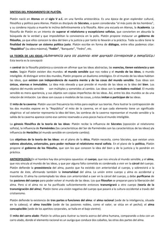 SINTESIS DEL PENSAMIENTO DE PLATÓN.
Platón nació en Atenas en el siglo V a.C. en una familia aristocrática. Es una época de gran esplendor cultural,
filosófico y político para Atenas. Platón es discípulo de Sócrates, a quien consideraba “el más justo de los hombres”,
y su condena injusta a muerte le inclina definitivamente a la filosofía. Abre una escuela en Atenas, la Academia. La
filosofía de Platón es un intento de superar el relativismo y escepticismo sofistas, que convierten en absurda la
búsqueda de la verdad y que imposibilitan la convivencia en la polis. Platón propone instaurar un gobierno de
filósofos, ya que ellos conocen la idea del bien y la justicia y por tanto lo llevarán a la práctica. Toda su obra tiene la
finalidad de instaurar un sistema político justo. Platón escribe en forma de diálogos, entre ellos podemos citar:
“República” (su obra máxima), “Fedón”, “Banquete”, “Fedro”, etc.
LA TEORÍA DE LAS IDEAS.(Advertencia para los alumnos: este apartado corresponde a metafísica.)
Esta teoría es la concepció
n central de la filosofía platónica y consiste en afirmar que las ideas abstractas, las esencias, tienen existencia y son
reales. Según Platón existen dos mundos: el mundo sensible que nos rodea y el mundo de las ideas, o mundo
inteligible. Al distinguir entre dos mundos, Platón propone un dualismo ontológico. En el mundo de las ideas habitan
las ideas, que existen con independencia de nuestra mente y de las cosas del mundo sensible. Esas ideas son
únicas, eternas e inmutables. La idea más elevada y que preside el mundo de las ideas es la idea del bien. Los
objetos del mundo sensible son múltiples y sometidos al cambio. Las ideas son la verdadera realidad. El mundo
sensible es mera apariencia, y sus objetos son copias imperfectas de las ideas. Así, entre los dos mundos se da una
relación de imitación. Las ideas son causas o modelos de las cosas, y éstas imitan o participan de las ideas.
El mito de la caverna: Platón usa con frecuencia los mitos para explicar sus teorías. Para ilustrar la contraposición de
los dos mundos expone en la “República” el mito de la caverna, en el que cada elemento tiene un significado
alegórico: el sol exterior representa la idea del bien, las sombras de la caverna representan el mundo sensible y la
salida de la caverna aparece como ese camino reservado a unos pocos hacia el mundo inteligible.
La génesis filosófica de la teoría de las ideas: Platón recibe la influencia de Sócrates (oposición al relativismo
sofista), la influencia de Parménides (las características del Ser de Parménides son las características de las ideas) yla
influencia de Heráclito (el mundo sensible en constante cambio).
Los objetivos de la teoría de las ideas: en el plano de la ética, Platón necesita, como Sócrates, que existan unos
valores absolutos, universales, para poder rechazar el relativismo moral sofista. En el plano de la política, Platón
propone el gobierno de los filósofos, que son los que conocen la idea del bien y de la justicia y lo pondrán en
práctica.
ANTROPOLOGÍA:En el hombre hay dos principios opuestos: el cuerpo, que nos vincula al mundo sensible, y el alma,
que nos vincula al mundo de las ideas, y que por alguna falta cometida es condenada a vivir en la cárcel del cuerpo.
Platón defiende la preexistencia del alma, puesto que ha existido con anterioridad al cuerpo, y sobrevivirá a la
muerte de éste, afirmando también la inmortalidad del alma. La unión entre cuerpo y alma es accidental y
transitoria. El alma ha contemplado las ideas con anterioridad a caer en la cárcel del cuerpo, y debe purificarse de
las pasiones del cuerpo para poder volver al mundo de las ideas. Los que filosofan se preparan para la liberación del
alma. Pero si el alma no se ha purificado suficientemente entonces transmigrará a otro cuerpo (teoría de la
transmigración del alma). Platón tiene una visión negativa del cuerpo que pasará a la cultura occidental a través del
cristianismo.
Platón defiende la existencia de tres partes o funciones del alma: el alma racional (sede de la inteligencia, situada
en la cabeza); el alma irascible (sede de las pasiones nobles, como el valor; se sitúa en el pecho); el alma
concupiscible (sede de los apetitos corporales, se halla en el bajo vientre).
El mito del carro alado: Platón lo utiliza para ilustrar su teoría acerca del alma humana, comparando a ésta con un
carro alado, donde el elemento racional es un auriga que conduce dos caballos, las otras dos partes del alma.
 