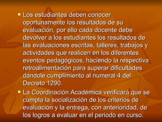 Los estudiantes deben conocer oportunamente los resultados de su evaluación, por ello cada docente debe devolver a los estudiantes los resultados de las evaluaciones escritas, talleres, trabajos y actividades que realicen en los diferentes eventos pedagógicos, haciendo la respectiva retroalimentación para superar dificultades dándole cumplimiento al numeral 4 del Decreto 1290.  La Coordinación Académica verificará que se cumpla la socialización de los criterios de evaluación y la entrega, con anterioridad, de los logros a evaluar en el periodo en curso. 