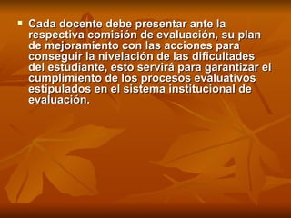Cada docente debe presentar ante la respectiva comisión de evaluación, su plan de mejoramiento con las acciones para conseguir la nivelación de las dificultades del estudiante, esto servirá para garantizar el cumplimiento de los procesos evaluativos estipulados en el sistema institucional de evaluación. 