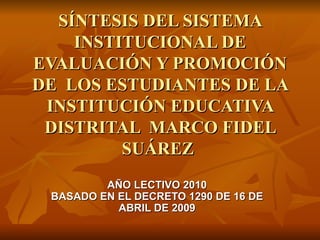 SÍNTESIS DEL SISTEMA INSTITUCIONAL DE EVALUACIÓN Y PROMOCIÓN DE  LOS ESTUDIANTES DE LA INSTITUCIÓN EDUCATIVA DISTRITAL  MARCO FIDEL SUÁREZ  AÑO LECTIVO 2010 BASADO EN EL DECRETO 1290 DE 16 DE ABRIL DE 2009 