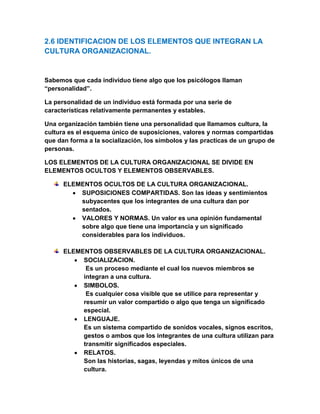 2.6 IDENTIFICACION DE LOS ELEMENTOS QUE INTEGRAN LA CULTURA ORGANIZACIONAL.<br />Sabemos que cada individuo tiene algo que los psicólogos llaman “personalidad”.<br />La personalidad de un individuo está formada por una serie de características relativamente permanentes y estables.<br />Una organización también tiene una personalidad que llamamos cultura, la cultura es el esquema único de suposiciones, valores y normas compartidas que dan forma a la socialización, los símbolos y las practicas de un grupo de personas.<br />LOS ELEMENTOS DE LA CULTURA ORGANIZACIONAL SE DIVIDE EN ELEMENTOS OCULTOS Y ELEMENTOS OBSERVABLES.<br />ELEMENTOS OCULTOS DE LA CULTURA ORGANIZACIONAL.<br />SUPOSICIONES COMPARTIDAS. Son las ideas y sentimientos subyacentes que los integrantes de una cultura dan por sentados.<br />VALORES Y NORMAS. Un valor es una opinión fundamental sobre algo que tiene una importancia y un significado considerables para los individuos.<br />ELEMENTOS OBSERVABLES DE LA CULTURA ORGANIZACIONAL.<br />SOCIALIZACION.<br /> Es un proceso mediante el cual los nuevos miembros se integran a una cultura.<br />SIMBOLOS.<br /> Es cualquier cosa visible que se utilice para representar y resumir un valor compartido o algo que tenga un significado especial.<br />LENGUAJE. <br />Es un sistema compartido de sonidos vocales, signos escritos, gestos o ambos que los integrantes de una cultura utilizan para transmitir significados especiales.<br />RELATOS.<br />Son las historias, sagas, leyendas y mitos únicos de una cultura.<br />Originalmente una historia puede basarse en un hecho histórico. <br />PRACTICAS.<br />El elemento más complejo pero observable son las practicas compartidas, las cuales comprenden tabúes y ceremonias. <br />MODALIDADES DE CULTURAS ORGANIZACIONALES.<br />BUROCRATICA.<br />En una cultura burocrática, reglas formales y procedimientos operativos estándares rigen el comportamiento de los empleados.<br />Las normas de comportamiento destacan la formalidad sobre la informalidad.<br />CLAN.<br />A una cultura de clan la caracteriza un enfoque interno.<br />En cambio la tradición, la lealtad, el compromiso personal, la amplia socialización y el manejo personal son los elementos que dan forma a los comportamientos de los empleados.<br />EMPRENDEDORA.<br />En una cultura emprendedora, el enfoque externo y la flexibilidad crean un ambiente que alienta a asumir riesgos, al dinamismo y la creatividad.<br />DE MERCADO.<br />En una cultura de mercado, los valores y las normas reflejan la importancia de lograr objetivos mensurables y exigentes.<br />La cultura de mercado valora la independencia y la individualidad.<br />2.7 ORIENTACION A LA INNOVACION DE LAS NUEVAS TECNOLOGIAS.<br />En la actualidad, gracias a los avances de la tecnología de las computadoras, las compañías pueden aprovechar la explosión de información.<br />El uso de la internet para las transacciones comerciales se ha generalizado a tal grado tanto en compañías grandes como en pequeñas, que el comercio electrónico está convirtiéndose, a pasos agigantados, en el desafío de la organizaciones para el nuevo milenio.<br />En general esta transformación se denomina cambio de “mano de obra no calificada” a “ mano de obra calificada”.<br />La capacitación tecnológica representa una parte cada vez mayor de la capacitación formal que ofrecen los empleadores de estados unidos.<br />La tecnología de la información ha modificado al aspecto de la administración de recursos humanos en Estados Unidos y otras partes.<br />Dadas estas implicaciones, los gerentes de línea y de recursos humanos, deben planear juntos su puesto en práctica. <br />Los gerentes deben tomar en cuenta los siguientes factores cuando tienen que evaluar un SIRH ( sistema de información de recursos humanos):<br />Costos iniciales y costos anuales de mantenimiento.<br />Posibilidad de actualizarlo.<br />Mayor eficiencia y ahorro de tiempo.<br />Compatibilidad con sistemas actuales.<br />Facilidad de uso.<br />Disponibilidad de apoyo técnico.<br />Necesidad de adaptación.<br />Tiempo requerido para su implantación.<br />Tiempo de capacitación requerido para recursos humanos y nómina.<br />En concreto los gerentes de recursos humanos pueden proporcionar directrices a los gerentes de línea, a efectos de garantizar que identifiquen y busquen, en los empleados nuevos, las habilidades tecnológicas  correctas.<br />Recursos humanos deba trabajar con los gerentes de línea para desarrollar estructuras nuevas que utilicen la tecnología para mejorar el servicio, elevar la productividad y abatir los costos. <br /> <br /> <br />