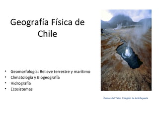 Geografía Física de
          Chile


•   Geomorfología: Relieve terrestre y marítimo
•   Climatología y Biogeografía
•   Hidrografía
•   Ecosistemas
                                                  Geiser del Tatio, II región de Antofagasta
 