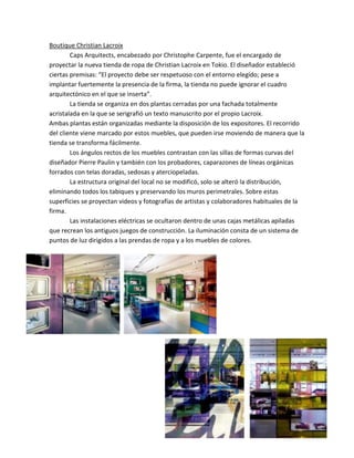 Boutique Christian Lacroix
        Caps Arquitects, encabezado por Christophe Carpente, fue el encargado de
proyectar la nueva tienda de ropa de Christian Lacroix en Tokio. El diseñador estableció
ciertas premisas: “El proyecto debe ser respetuoso con el entorno elegido; pese a
implantar fuertemente la presencia de la firma, la tienda no puede ignorar el cuadro
arquitectónico en el que se inserta”.
        La tienda se organiza en dos plantas cerradas por una fachada totalmente
acristalada en la que se serigrafió un texto manuscrito por el propio Lacroix.
Ambas plantas están organizadas mediante la disposición de los expositores. El recorrido
del cliente viene marcado por estos muebles, que pueden irse moviendo de manera que la
tienda se transforma fácilmente.
        Los ángulos rectos de los muebles contrastan con las sillas de formas curvas del
diseñador Pierre Paulin y también con los probadores, caparazones de líneas orgánicas
forrados con telas doradas, sedosas y aterciopeladas.
        La estructura original del local no se modificó, solo se alteró la distribución,
eliminando todos los tabiques y preservando los muros perimetrales. Sobre estas
superficies se proyectan videos y fotografías de artistas y colaboradores habituales de la
firma.
        Las instalaciones eléctricas se ocultaron dentro de unas cajas metálicas apiladas
que recrean los antiguos juegos de construcción. La iluminación consta de un sistema de
puntos de luz dirigidos a las prendas de ropa y a los muebles de colores.
 