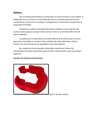 Mobiliario

        Tras una década dominada por la simplicidad, las líneas escuetas y casi invisibles, la
frialdad del acero y el vidrio y la neutralidad del blanco, se impone apartarse de estas
características y acercarse sin complejos a la exageración, la ostentación y el gusto por el
exceso bien entendido.

       El diseño de muebles maximalista deja atrás la sutileza y la discreción formal;
muchos artistas apuestan a aquel “menos es más” como en su momento Mies Van der
Rohe lo defendió.

       La exuberancia se materializa en una desinhibición de las formas, que se tornan
generosas e imposibles en ocasione; tiñe los diseños de colores divertidos, vitales y
frescos, y los viste de texturas tan agradables como sorprendentes.

      Son modelos de trazos atrevidos, descarados, espontáneos y llenos de
personalidad. Elementos cuyas líneas que se atreven a experimentar y que osan romper
esquemas.

Ejemplos de mobiliarios Maximalistas:




                                                “Omni” de Karim Rashid
 