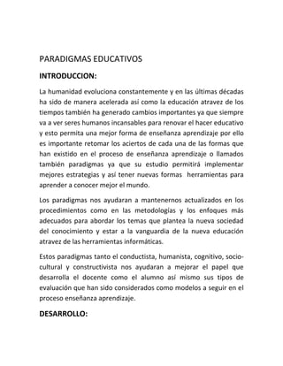 PARADIGMAS EDUCATIVOS
INTRODUCCION:
La humanidad evoluciona constantemente y en las últimas décadas
ha sido de manera acelerada así como la educación atravez de los
tiempos también ha generado cambios importantes ya que siempre
va a ver seres humanos incansables para renovar el hacer educativo
y esto permita una mejor forma de enseñanza aprendizaje por ello
es importante retomar los aciertos de cada una de las formas que
han existido en el proceso de enseñanza aprendizaje o llamados
también paradigmas ya que su estudio permitirá implementar
mejores estrategias y así tener nuevas formas herramientas para
aprender a conocer mejor el mundo.
Los paradigmas nos ayudaran a mantenernos actualizados en los
procedimientos como en las metodologías y los enfoques más
adecuados para abordar los temas que plantea la nueva sociedad
del conocimiento y estar a la vanguardia de la nueva educación
atravez de las herramientas informáticas.
Estos paradigmas tanto el conductista, humanista, cognitivo, socio-
cultural y constructivista nos ayudaran a mejorar el papel que
desarrolla el docente como el alumno así mismo sus tipos de
evaluación que han sido considerados como modelos a seguir en el
proceso enseñanza aprendizaje.
DESARROLLO:
 