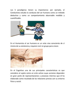 Los 5 paradigmas tienen su importancia: por ejemplo, el
Conductista estudia la conducta del ser humano como un método
deductivo y como un comportamiento observable medible y
cuantificable.
En el Humanista el ser humano es un ente vivo consciente de sí
mismo de su existencia y requiere vivir en grupo para crecer.
En el Cognitivo una de sus principales características es que
considera al sujeto como un ente activo cuyas acciones dependen
en gran parte de representaciones y procesos internos que él ha
elaborado como resultado de las relaciones previas con su entorno
físico y social.
 
