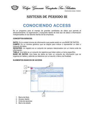 Colegio Gimnasio Campestre San Sebastián
                                                                PROFESORA DIANA FORERO



                    SINTESIS DE PERIODO III

             CONOCIENDO ACCESS
Es un programa para el manejo de grandes cantidades de datos que permite el
almacenamiento, la organización y búsqueda rápida de todo tipo de datos e información
indispensables en las labores diarias de las empresas.

CONCEPTOS BÁSICOS:

DATO: Es la unidad mínima de información que puede existir en una BASE DE DATOS.
CAMPO: Es un nombre genérico que se asigna para indicar o representar un dato o
conjunto de datos.
REGISTRO: Un registro es un conjunto de campos relacionados con un mismo ente de
información.
TABLA: Una tabla es un conjunto de registros que tratan sobre un tema específico.
BASE DE DATOS: Una base de datos es todo un conjunto de información que se
organiza en tablas y además se relaciona con un asunto o tiene una finalidad.

ELEMENTOS BASICOS DE ACCESS

                                               1
                2

               3




                                      4
   1.   Barra de titulo
   2.   Acceso rápido
   3.   Cinta de opciones
   4.   Barra de estado
 