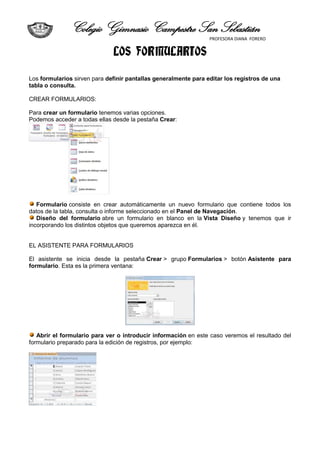 Colegio Gimnasio Campestre San Sebastián
                                                                 PROFESORA DIANA FORERO


                              LOS FORMULARIOS

Los formularios sirven para definir pantallas generalmente para editar los registros de una
tabla o consulta.

CREAR FORMULARIOS:

Para crear un formulario tenemos varias opciones.
Podemos acceder a todas ellas desde la pestaña Crear:




   Formulario consiste en crear automáticamente un nuevo formulario que contiene todos los
datos de la tabla, consulta o informe seleccionado en el Panel de Navegación.
   Diseño del formulario abre un formulario en blanco en la Vista Diseño y tenemos que ir
incorporando los distintos objetos que queremos aparezca en él.


EL ASISTENTE PARA FORMULARIOS

El asistente se inicia desde la pestaña Crear > grupo Formularios > botón Asistente para
formulario. Esta es la primera ventana:




   Abrir el formulario para ver o introducir información en este caso veremos el resultado del
formulario preparado para la edición de registros, por ejemplo:
 