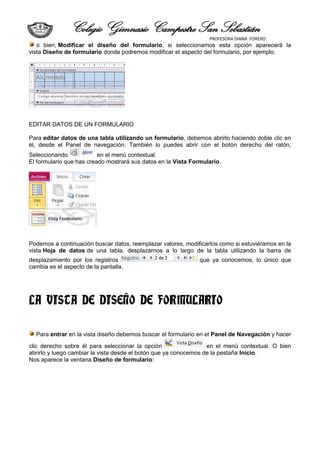 Colegio Gimnasio Campestre San Sebastián
                                                                  PROFESORA DIANA FORERO
   o bien, Modificar el diseño del formulario, si seleccionamos esta opción aparecerá la
vista Diseño de formulario donde podremos modificar el aspecto del formulario, por ejemplo:




EDITAR DATOS DE UN FORMULARIO

Para editar datos de una tabla utilizando un formulario, debemos abrirlo haciendo doble clic en
él, desde el Panel de navegación. También lo puedes abrir con el botón derecho del ratón,
Seleccionando             en el menú contextual.
El formulario que has creado mostrará sus datos en la Vista Formulario.




Podemos a continuación buscar datos, reemplazar valores, modificarlos como si estuviéramos en la
vista Hoja de datos de una tabla, desplazarnos a lo largo de la tabla utilizando la barra de
desplazamiento por los registros                               que ya conocemos, lo único que
cambia es el aspecto de la pantalla.




LA VISTA DE DISEÑO DE FORMULARIO

  Para entrar en la vista diseño debemos buscar el formulario en el Panel de Navegación y hacer
clic derecho sobre él para seleccionar la opción                  en el menú contextual. O bien
abrirlo y luego cambiar la vista desde el botón que ya conocemos de la pestaña Inicio.
Nos aparece la ventana Diseño de formulario:
 