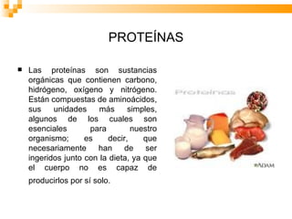 PROTEÍNAS Las proteínas son sustancias orgánicas que contienen carbono, hidrógeno, oxígeno y nitrógeno. Están compuestas de aminoácidos, sus unidades más simples, algunos de los cuales son esenciales para nuestro organismo; es decir, que necesariamente han de ser ingeridos junto con la dieta, ya que el cuerpo no es capaz de producirlos por sí solo.   