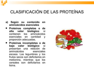 CLASIFICACIÓN DE LAS PROTEÍNAS a) Según su contenido en aminoácidos esenciales Proteínas completas o de alto valor biológico : si contienen los aminoácidos esenciales en cantidad y proporción adecuadas.  Proteínas incompletas o de bajo valor biológico : si presentan una relación de aminoácidos esenciales escasa. Las legumbres y los frutos secos son deficitarios en metionina, mientras que los cereales son deficitarios en lisina.  