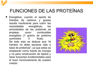 FUNCIONES DE LAS PROTEÍNAS Energética: cuando el aporte de hidratos de carbono y grasas resulta insuficiente para cubrir las necesidades energéticas, los aminoácidos de las proteínas se emplean como combustible energético (1 gramo de proteína suministra 4 Kcal).  De todo esto se deduce que "el hambre no debe saciarse sólo a base de proteínas", ya que estas se emplearán como fuente de energía y no para construcción de tejidos y otras funciones fundamentales para el buen funcionamiento de nuestro cuerpo.  