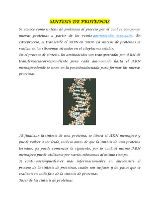 SINTESIS DE PROTEINAS
Se conoce como síntesis de proteínas al proceso por el cual se componen
nuevas proteínas a partir de los veinte aminoácidos esenciales. En
estreproceso, se transcribe el ADN en ARN. La síntesis de proteínas se
realiza en los ribosomas situados en el citoplasma celular.
En el proceso de síntesis, los aminoácidos son transportados por ARN de
transferenciacorrespondiente para cada aminoácido hasta el ARN
mensajerodonde se unen en la posiciónadecuada para formar las nuevas
proteínas.

Al finalizar la síntesis de una proteína, se libera el ARN mensajero y
puede volver a ser leido, incluso antes de que la síntesis de una proteína
termine, ya puede comenzar la siguiente, por lo cual, el mismo ARN
mensajero puede utilizarse por varios ribosomas al mismo tiempo.
A

continuaciónpuedesver

más

informaciónsobre

en

quéconsiste

el

proceso de la síntesis de proteínas, cuales son susfases y los pasos que se
realizan en cada fase de la síntesis de proteínas.
Fases de las síntesis de proteínas

 