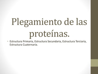 Plegamiento de las
proteínas.
• Estructura Primaria, Estructura Secundaria, Estructura Terciaria,
Estructura Cuaternaria.
 