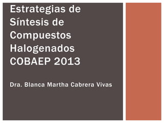Estrategias de 
Síntesis de 
Compuestos 
Halogenados 
COBAEP 2013 
Dra. Blanca Martha Cabrera Vivas 
 